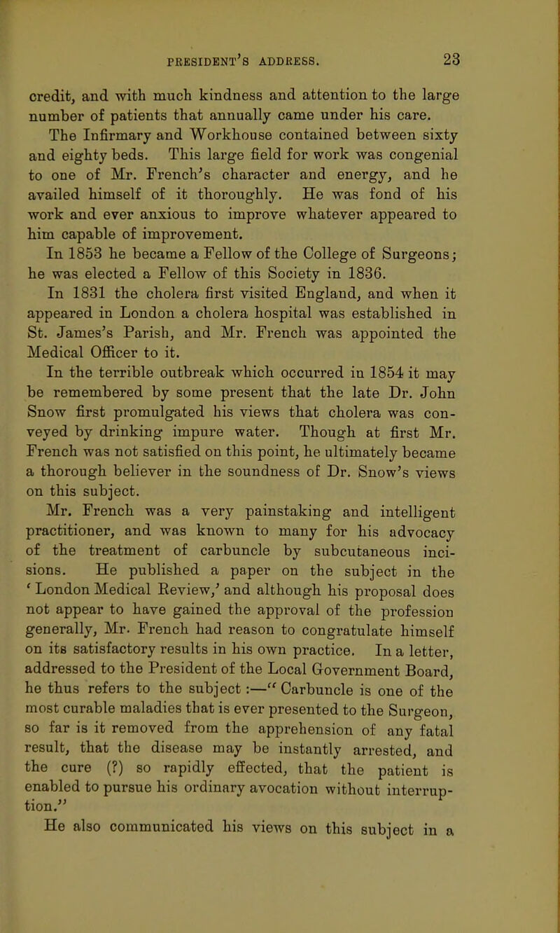 credit, and with much kindness and attention to the large number of patients that annually came under his care. The Infirmary and Workhouse contained between sixty and eighty beds. This large field for work was congenial to one of Mr. French's character and energy, and he availed himself of it thoroughly. He was fond of his work and ever anxious to improve whatever appeared to him capable of improvement. In 1853 he became a Fellow of the College of Surgeons; he was elected a Fellow of this Society in 1836. In 1831 the cholera first visited England, and when it appeared in London a cholera hospital was established in St. James's Parish, and Mr. French was appointed the Medical Officer to it. In the terrible outbreak which occurred in 1854 it may be remembered by some present that the late Dr. John Snow first promulgated his views that cholera was con- veyed by drinking impure water. Though at first Mr. French was not satisfied on this point, he ultimately became a thorough believer in the soundness of Dr. Snow's views on this subject. Mr. French was a very painstaking and intelligent practitioner, and was known to many for his advocacy of the treatment of carbuncle by subcutaneous inci- sions. He published a paper on the subject in the ' London Medical Review,' and although his proposal does not appear to have gained the approval of the profession generally, Mr. French had reason to congratulate himself on its satisfactory results in his own practice. In a letter, addressed to the President of the Local Government Board, he thus refers to the subject:—Carbuncle is one of the most curable maladies that is ever presented to the Surgeon, so far is it removed from the apprehension of any fatal result, that the disease may be instantly arrested, and the cure (?) so rapidly effected, that the patient is enabled to pursue his ordinary avocation without interrup- tion. He also communicated his views on this subject in a