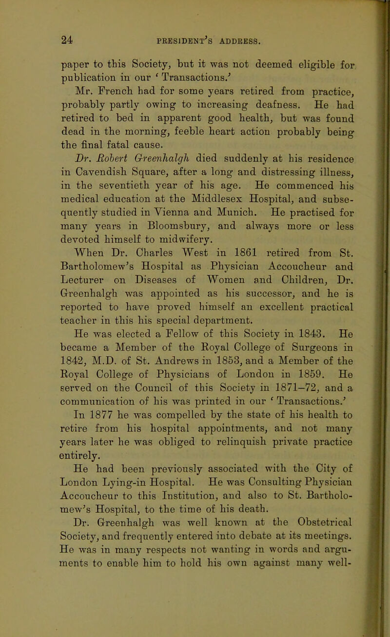 paper to this Society, but it was not deemed eligible for publication in our ' Transactions.' Mr. French had for some years retired from practice, probably partly owing to increasing deafness. He had retired to bed in apparent good health, but was found dead in the morning, feeble heart action probably being the final fatal cause. Dr. Robert Greenhalgh died suddenly at his residence in Cavendish Square, after a long and distressing illness, in the seventieth year of his age. He commenced his medical education at the Middlesex Hospital, and subse- quently studied in Vienna and Munich. He practised for many years in Bloomsbury, and always more or less devoted himself to midwifery. When Dr. Charles West in 1861 retired from St. Bartholomew's Hospital as Physician Accoucheur and Lecturer on Diseases of Women and Children, Dr. Greenhalgh was appointed as his successor, and he is reported to have proved himself an excellent practical teacher in this his special department. He was elected a Fellow of this Society in 1843. He became a Member of the Royal College of Surgeons in 1842, M.D. of St. Andrews in 1853, and a Member of the Royal College of Physicians of London in 1859. He served on the Council of this Society in 1871—72, and a communication of his was printed in our f Transactions.' In 1877 he was compelled by the state of his health to retire from his hospital appointments, and not many years later he was obliged to relinquish private practice entirely. He had been previously associated with the City of London Lying-in Hospital. He was Consulting Physician Accoucheur to this Institution, and also to St. Bartholo- mew's Hospital, to the time of his death. Dr. Greenhalgh was well known at the Obstetrical Society, and frequently entered into debate at its meetings. He was in many respects not wanting in words and argu- ments to enable him to hold his own against many well-