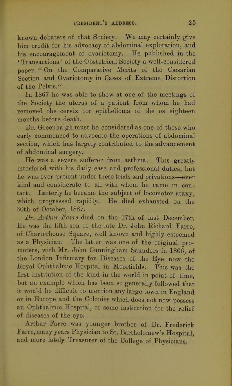 known debaters of that Society. We may certainly give him credit for his advocacy of abdominal exploration, and his encouragement of ovariotomy. He published in the ' Transactions ' of the Obstetrical Society a well-considered paper On the Comparative Merits of the Caesarian Section and Ovariotomy in Cases of Extreme Distortion of the Pelvis. In 1867 he was able to show at one of the meetings of the Society the uterus of a patient from whom he had removed the cervix for epithelioma of the os eighteen months before death. Dr. G-reenhalgh must be considered as one of those who early commenced to advocate the operations of abdominal section, which has largely contributed to the advancement of abdominal surgery. He was a severe sufferer from asthma. This greatly interfered with his daily ease and professional duties, but he was ever patient under these trials and privations—ever kind and considerate to all with whom he came in con- tact. Latterly he became the subject of locomotor ataxy, which progressed rapidly. He died exhausted on the 30th of October, 1887. Dr. Arthur Farre died on the 17th of last December. He was the fifth son of the late Dr. John Richard Farre, of Charterhouse Square, well known and highly esteemed as a Physician. The latter was one of the original pro- moters, with Mr. John Cunningham Saunders in 1806, of the London Infirmary for Diseases of the Eye, now the Eoyal Ophthalmic Hospital in Moorfields. This was the first institution of the kind in the world in point of time, but an example which has been so generally followed that it would be difficult to mention any large town in England or in Europe and the Colonies which does not now possess an Ophthalmic Hospital, or some institution for the relief of diseases of the eye. Arthur Farre was younger brother of Dr. Frederick Farre,many years Physician to St. Bartholomew's Hospital, and more lately Treasurer of the College of Physicians.