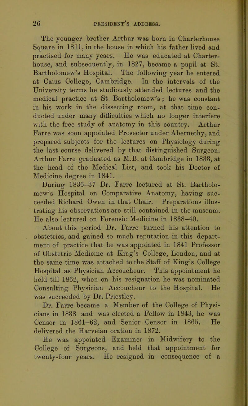 The younger brother Arthur was born in Charterhouse Square in 1811, in the house in which his father lived and practised for many years. He was educated at Charter- house, and subsequently, in 1827, became a pupil at St. Bartholomew's Hospital. The following year he entered at Caius College, Cambridge. In the intervals of the University terms he studiously attended lectures and the medical practice at St. Bartholomew's; he was constant in his work in the dissecting room, at that time con- ducted under many difficulties which no longer interfere with the free study of anatomy in this country. Arthur Fane was soon appointed Prosector under Abernethy, and prepared subjects for the lectures on Physiology during the last course delivered by that distinguished Surgeon. Arthur Farre graduated as M.B. at Cambridge in 1833, at the head of the Medical List, and took his Doctor of Medicine degree in 1841. During 1836-37 Dr. Farre lectured at St. Bartholo- mew's Hospital on Comparative Anatomy, having suc- ceeded Ptichard Owen in that Chair. Preparations illus- trating his observations are still contained in the museum. He also lectured on Forensic Medicine in 1838—40. About this period Dr. Farre turned his attention to obstetrics, and gained so much reputation in this depart- ment of practice that he was appointed in 1841 Professor of Obstetric Medicine at King's College, London, and at the same time was attached to the Staff of King's College Hospital as Physician Accoucheur. This appointment he held till 1862, when on his resignation he was nominated Consulting Physician Accoucheur to the Hospital. He was succeeded by Dr. Priestley. Dr. Farre became a Member of the College of Physi- cians in 1838 and was elected a Fellow in 1843, he was Censor in 1861^62, and Senior Censor in 1865. He delivered the Harveian oration in 1872. He was appointed Examiner in Midwifery to the College of Surgeons, and held that appointment for twenty-four years. He resigned in consequence of a