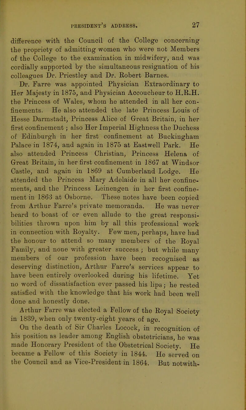 difference with the Council of the College concerning the propriety of admitting women who were not Members of the College to the examination in midwifery, and was cordially supported by the simultaneous resignation of his colleagues Dr. Priestley and Dr. Robert Barnes. Dr. Farre was appointed Physician Extraordinary to Her Majesty in 1875, and Physician Accoucheur to H.R.H. the Princess of Wales, whom he attended in all her con- finements. He also attended the late Princess Louis of Hesse Darmstadt, Princess Alice of Great Britain, in her first confinement; also Her Imperial Highness the Duchess of Edinburgh in her first confinement at Buckingham Palace in 1874, and again in 1875 at Eastwell Park. He also attended Princess Christian, Princess Helena of Great Britain, in her first confinement in 1867 at Windsor Castle, and again in 1869 at Cumberland Lodge. He attended the Princess Mary Adelaide in all her confine- ments, and the Princess Leinengen in her first confine- ment in 1863 at Osborne. These notes have been copied from Arthur Farre's private memoranda. He was never heard to boast of or even allude to the great responsi- bilities thrown upon him by all this professional work in connection with Royalty. Few men, perhaps, have had the honour to attend so many members of the Royal Family, and none with greater success ; but while many members of our profession have been recognised as deserving distinction, Arthur Farre's services appear to have been entirely overlooked during his lifetime. Yet no word of dissatisfaction ever passed his lips; he rested satisfied with the knowledge that his work had been well done and honestly done. Arthur Farre was elected a Fellow of the Royal Society in 1839, when only twenty-eight years of age. On the death of Sir Charles Locock, in recognition of his position as leader among English obstetricians, he was made Honorary President of the Obstetrical Society. He became a Fellow of this Society in 1844. He served on the Council and as Vice-President in 1864. But notwith-