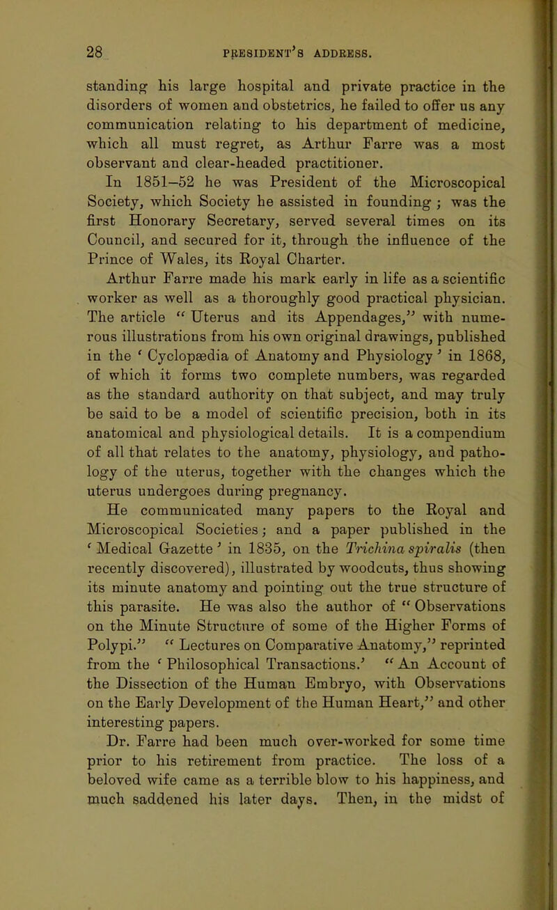 standing his large hospital and private practice in the disorders of women and obstetrics, he failed to offer us any communication relating to his department of medicine, which all must regret, as Arthur Farre was a most observant and clear-headed practitioner. In 1851—52 he was President of the Microscopical Society, which Society he assisted in founding ; was the first Honorary Secretary, served several times on its Council, and secured for it, through the influence of the Prince of Wales, its Royal Charter. Arthur Farre made his mark eai'ly in life as a scientific worker as well as a thoroughly good practical physician. The article  Uterus and its Appendages, with nume- rous illustrations from his own original drawings, published in the ' Cyclopedia of Anatomy and Physiology ' in 1868, of which it forms two complete numbers, was regarded as the standard authority on that subject, and may truly be said to be a model of scientific precision, both in its anatomical and physiological details. It is a compendium of all that relates to the anatomy, physiology, and patho- logy of the uterus, together with the changes which the uterus undergoes during pregnancy. He communicated many papers to the Royal and Microscopical Societies; and a paper published in the ' Medical Gazette' in 1835, on the Trichina spiralis (then recently discovered), illustrated by woodcuts, thus showing its minute anatomy and pointing out the true structure of this parasite. He was also the author of  Observations on the Minute Structure of some of the Higher Forms of Polypi.5'  Lectures on Comparative Anatomy, reprinted from the ' Philosophical Transactions.'  An Account of the Dissection of the Human Embryo, with Observations on the Early Development of the Human Heart, and other interesting papers. Dr. Farre had been much over-worked for some time prior to his retirement from practice. The loss of a beloved wife came as a terrible blow to his happiness, and much saddened his later days. Then, in the midst of