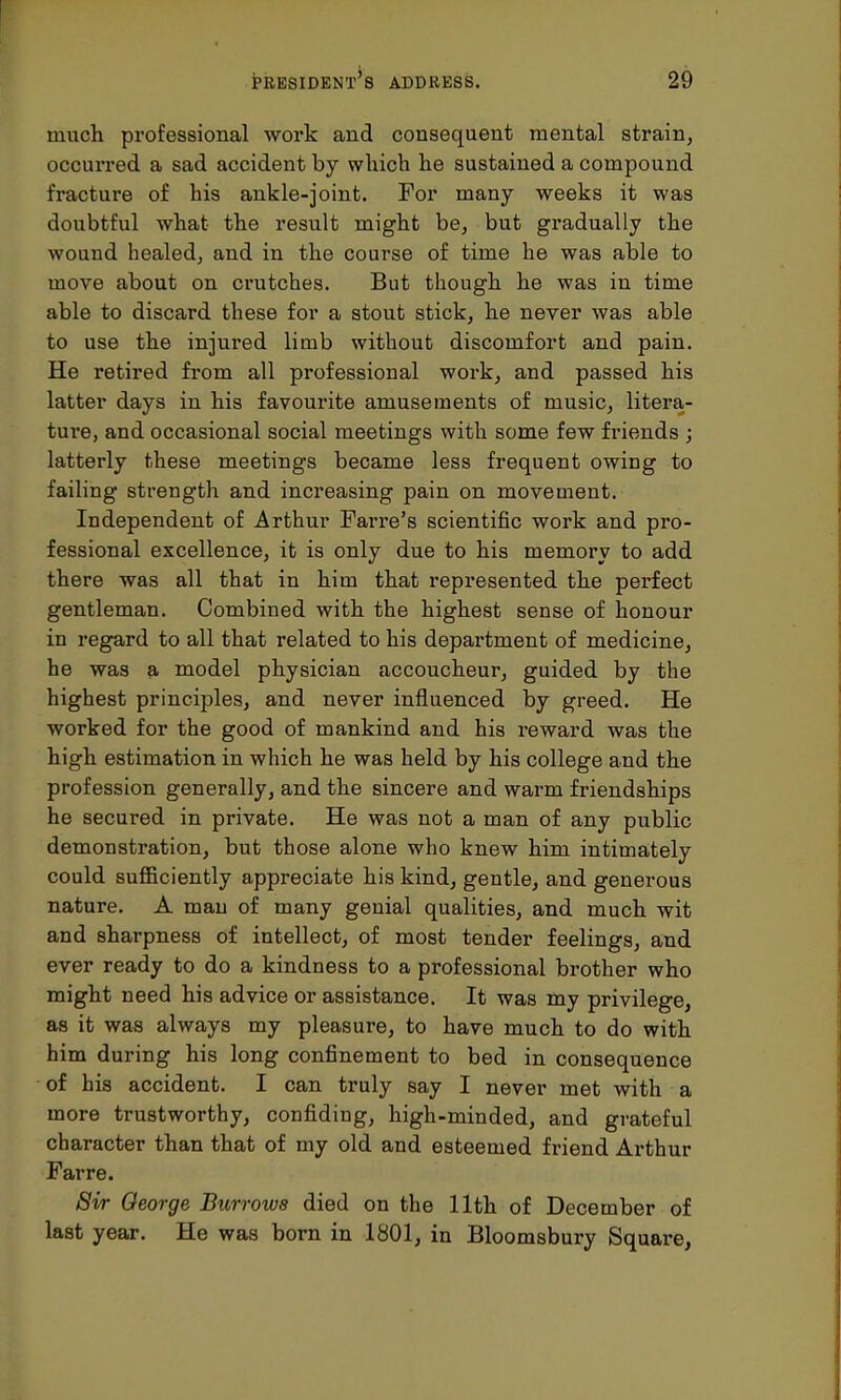 much professional work and consequent mental strain, occurred a sad accident by which lie sustained a compound fracture of his ankle-joint. For many weeks it was doubtful what the result might be, but gradually the wound healed, and in the course of time he was able to move about on crutches. But though he was in time able to discard these for a stout stick, he never was able to use the injured limb without discomfort and pain. He retired from all professional work, and passed his latter days in his favourite amusements of music, litera- ture, and occasional social meetings with some few friends ; latterly these meetings became less frequent owing to failing strength and increasing pain on movement. Independent of Arthur Farre's scientific work and pro- fessional excellence, it is only due to his memory to add there was all that in him that represented the perfect gentleman. Combined with the highest sense of honour in regard to all that related to his department of medicine, he was a model physician accoucheur, guided by the highest principles, and never influenced by greed. He worked for the good of mankind and his reward was the high estimation in which he was held by his college and the profession generally, and the sincere and warm friendships he secured in private. He was not a man of any public demonstration, but those alone who knew him intimately could sufficiently appreciate his kind, gentle, and generous nature. A man of many genial qualities, and much wit and sharpness of intellect, of most tender feelings, and ever ready to do a kindness to a professional brother who might need his advice or assistance. It was my privilege, as it was always my pleasure, to have much to do with him during his long confinement to bed in consequence of his accident. I can truly say I never met with a more trustworthy, confiding, high-minded, and grateful character than that of my old and esteemed friend Arthur Farre. Sir George Burrows died on the 11th of December of last year. He was born in 1801, in Bloomsbury Square,