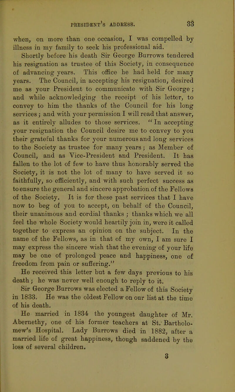 when, on more than one occasion, I was compelled by illness in my family to seek his professional aid. Shortly before his death Sir George Burrows tendered his resignation as trustee of this Society, in consequence of advancing years. This office he had held for many years. The Council, in accepting his resignation, desired me as your President to communicate with Sir George; and while acknowledging the receipt of his letter, to convey to him the thanks of the Council for his long services; and with your permission I will read that answer, as it entirely alludes to those services.  In accepting your resignation the Council desire me to convey to you their grateful thanks for your numerous and long services to the Society as trustee for many years; as Member of Council, and as Vice-President and President. It has fallen to the lot of few to have thus honorably served the Society, it is not the lot of many to have served it so faithfully, so efficiently, and with such perfect success as to ensure the general and sincere approbation of the Fellows of the Society. It is for these past services that I have now to beg of you to accept, on behalf of the Council, their unanimous and cordial thanks ; thanks which we all feel the whole Society would heartily join in, were it called together to express an opinion on the subject. In the name of the Fellows, as in that of my own, I am sure I may express the sincere wish that the evening of your life may be one of prolonged peace and happiness, one of freedom from pain or suffering. He received this letter but a few days previous to his death; he was never well enough to reply to it. Sir George Burrows was elected a Fellow of this Society in 1833. He was the oldest Fellow on our list at the time of his death. He married in 1834 the youngest daughter of Mr. Abernethy, one of his former teachers at St.-Bartholo- mew's Hospital. Lady Burrows died in 1882, after a married life of great happiness, though saddened by the loss of several children. 3