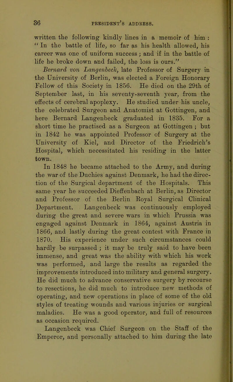 written the following kindly lines in a memoir of him : In the battle of life, so far as his health allowed, his career was one of uniform success; and if in the battle of life he broke down and failed, the loss is ours. Bernard von Langenbeck, late Professor of Surgery in the University of Berlin, was elected a Foreign Honorary Fellow of this Society in 1856. He died on the 29th of September last, in his seventy-seventh year, from the effects of cerebral apoplexy. He studied under his uncle, the celebrated Surgeon and Anatomist at Gottingen, and here Bernard Langenbeck graduated in 1835. For a short time he practised as a Surgeon at Gottingen ; but in 1842 he was appointed Professor of Surgery at the University of Kiel, and Director of the Friedrich's Hospital, which necessitated his residing in the latter town. In 1848 he became attached to the Army, and during the war of the Duchies against Denmark, he had the direc- tion of the Surgical department of the Hospitals. This same year he succeeded Dieffenbach at Berlin, as Director and Professor of the Berlin Royal Surgical Clinical Department. Langenbeck was continuously employed during the great and severe wars in which Prussia was engaged against Denmark in 1864, against Austria in 1866, and lastly during the great contest with France in 1870. His experience under such circumstances could hardly be surpassed ; it may be truly said to have been immense, and great was the ability with which his work was performed, and large the results as regarded the improvements introduced into military and general surgery. He did much to advance conservative surgery by recourse to resections, he did much to introduce new methods of operating, and new operations in place of some of the old styles of treating wounds and various injuries or surgical maladies. He was a good operator, and full of resources as occasion required. Langenbeck was Chief Surgeon on the Staff of the Emperor, and personally attached to him during the late