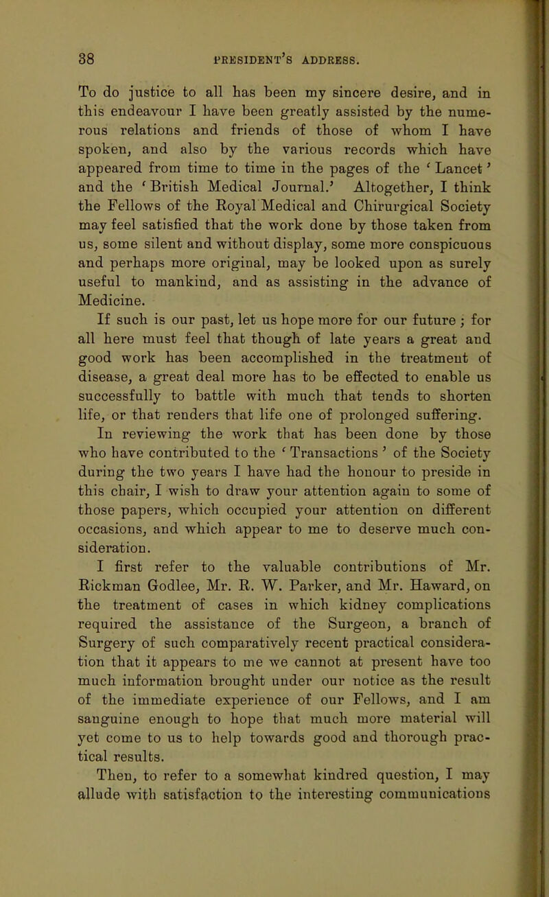 To do justice to all has been my sincere desire, and in this endeavour I have been greatly assisted by the nume- rous relations and friends of those of whom I have spoken, and also by the various records which have appeared from time to time in the pages of the ' Lancet' and the ' British Medical Journal.' Altogether, I think the Fellows of the Royal Medical and Chirurgical Society may feel satisfied that the work done by those taken from us, some silent and without display, some more conspicuous and perhaps more original, may be looked upon as surely useful to mankind, and as assisting in the advance of Medicine. If such is our past, let us hope more for our future ; for all here must feel that though of late years a great and good work has been accomplished in the treatment of disease, a great deal more has to be effected to enable us successfully to battle with much that tends to shorten life, or that renders that life one of prolonged suffering. In reviewing the work that has been done by those who have contributed to the ' Transactions ' of the Society during the two years I have had the honour to preside in this chair, I wish to draw your attention again to some of those papers, which occupied your attention on different occasions, and which appear to me to deserve much con- sideration. I first refer to the valuable contributions of Mr. Rickman Godlee, Mr. R. W. Parker, and Mr. Haward, on the treatment of cases in which kidney complications required the assistance of the Surgeon, a branch of Surgery of such comparatively recent practical considera- tion that it appears to me we cannot at present have too much information brought under our notice as the result of the immediate experience of our Fellows, and I am sanguine enough to hope that much more material will yet come to us to help towards good and thorough prac- tical results. Then, to refer to a somewhat kindred question, I may allude with satisfaction to the interesting communications