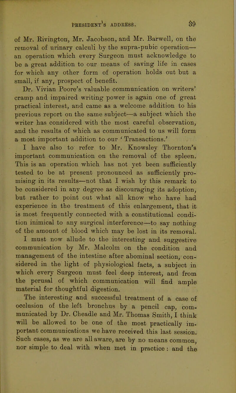 of Mr. Rivington, Mr. Jacobson, and Mr. Barwell, on the removal of urinary calculi by the supra-pubic operation— an operation which every Surgeon must acknowledge to be a great addition to our means of saving life in cases for which any other form of operation holds out but a small, if any, prospect of benefit. Dr. Vivian Poore's valuable communication on writers' cramp and impaired writing power is again one of great practical interest, and came as a welcome addition to his previous report on the same subject—a subject which the writer has considered with the most careful observation, and the results of which as communicated to us will form a most important addition to our ' Transactions.' I have also to refer to Mr. Knowsley Thornton's important communication on the removal of the spleen. This is an operation which has not yet been sufficiently tested to be at present pronounced as sufficiently pro- mising in its results—not that I wish by this remark to be considered in any degree as discouraging its adoption, but rather to point out what all know who have had experience in the treatment of this enlargement, that it is most frequently connected with a constitutional condi- tion inimical to any surgical interference—to say nothing of the amount of blood which may be lost in its removal. I must now allude to the interesting and suggestive communication by Mr. Malcolm on the condition and management of the intestine after abominal section, con- sidered in the light of physiological facts, a subject in which every Surgeon must feel deep interest, and from the perusal of which communication will find ample material for thoughtful digestion. The interesting and successful treatment of a case of occlusion of the left bronchus by a pencil cap, com- municated by Dr. Cheadle and Mr. Thomas Smith, I think will be allowed to be one of the most practically im- portant communications we have received this last session. Such cases, as we are all aware, are by no means common, nor simple to deal with when met in practice : and the
