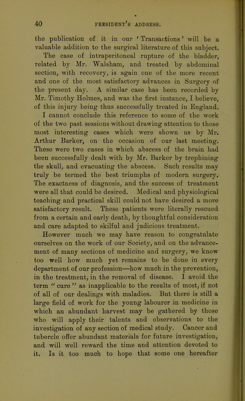 the publication of it in our ' Transactions' will be a valuable addition to the surgical literature of this subject. The case of intraperitoneal rupture of the bladder, related by Mr. Walsham, and treated by abdominal section, with recovery, is again one of the more recent and one of the most satisfactory advances in Surgery of the present day. A similar case has been recorded by Mr. Timothy Holmes, and was the first instance, I believe, of this injury being thus successfully treated in England. I cannot conclude this reference to some of the work of the two past sessions without drawing attention to those most interesting cases which were shown us by Mr. Arthur Barker, on the occasion of our last meeting. These were two cases in which abscess of the brain had been successfully dealt with by Mr. Barker by trephining the skull, and evacuating the abscess. Such results may truly be termed the best triumphs of modern surgery. The exactness of diagnosis, and the success of treatment were all that could be desired. Medical and physiological teaching and practical skill could not have desired a more satisfactory result. These patients were literally rescued from a certain and early death, by thoughtful consideration and care adapted to skilful and judicious treatment. However much we may have reason to congratulate ourselves on the work of our Society, and on the advance- ment of many sections of medicine and surgery, we know too well how much yet remains to be done in every department of our profession—how much in the prevention, in the treatment, in the removal of disease. I avoid the term cure as inapplicable to the results of most, if not of all of our dealings with maladies. But there is still a large field of work for the young labourer in medicine in which an abundant harvest may be gathered by those who will apply their talents and observations to the investigation of any section of medical study. Cancer and tubercle offer abundant materials for future investigation, and will well reward the time and attention devoted to it. Is it too much to hope that some one hereafter