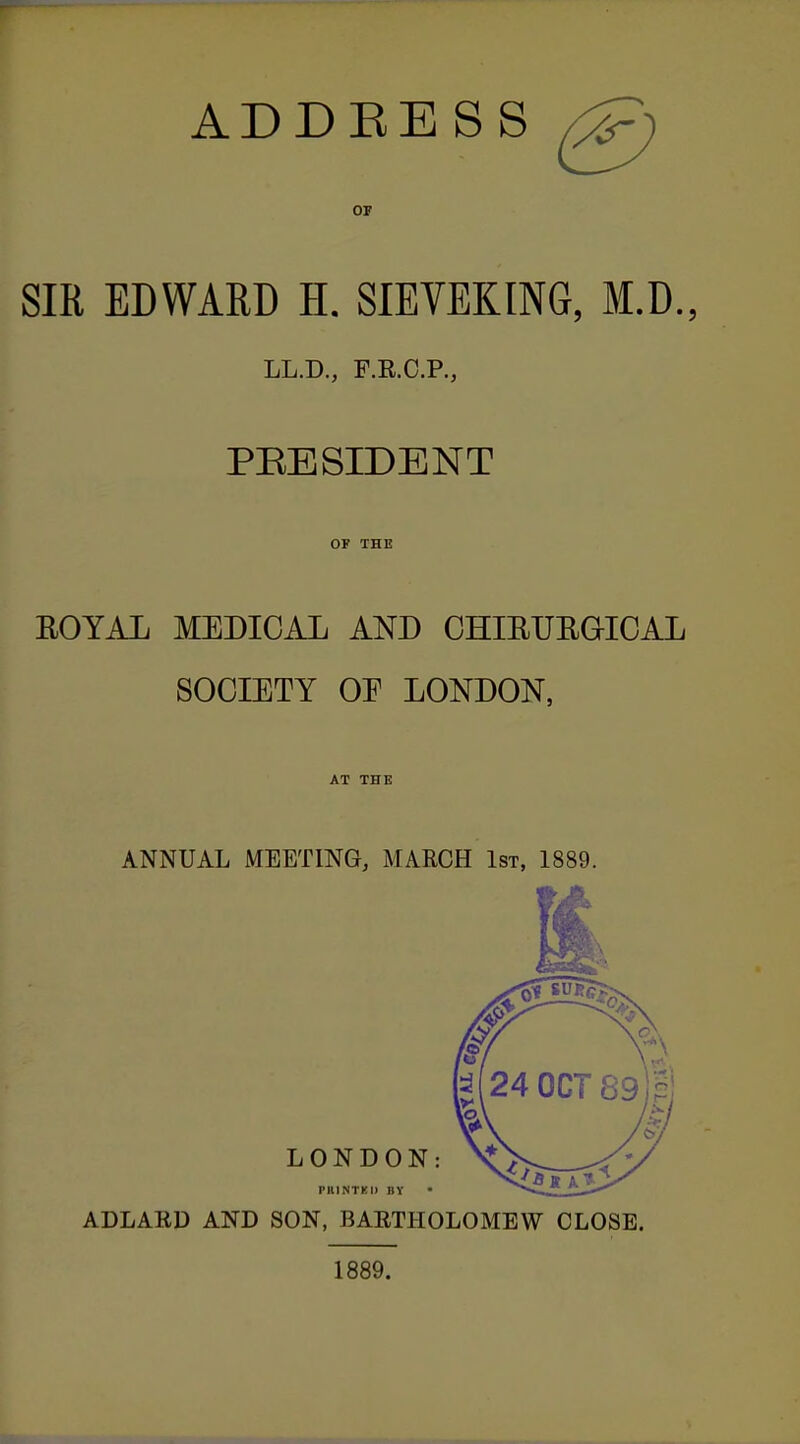 ADDRESS ^ OF SIR EDWARD H, SIEVEKING, M.D., LL.D., F.E.C.P., PEESIDENT OF THE EOYAL MEDICAL AND CHIEUEGICAL SOCIETY OE LONDON, AT THE ANNUAL MEETING, MARCH 1st, 1889. ADLAED AND SON, BAETHOLOMEW CLOSE. 1889.