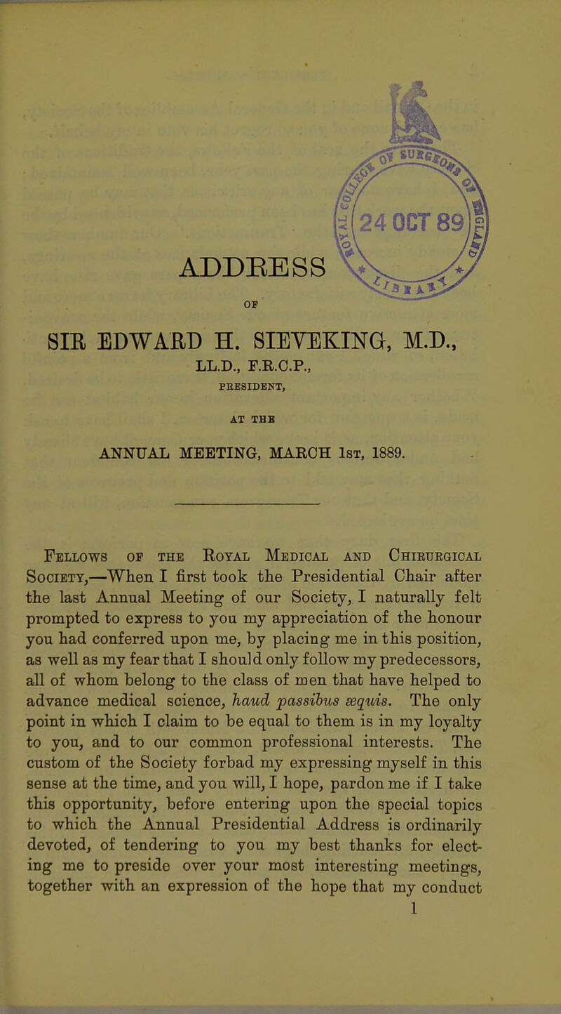 OF SIR EDWARD H. SIEYEKING, M.D., LL.D., F.R.O.P., PEESIDENT, AT THB ANNUAL MEETING, MARCH 1st, 1889. Fellows of the Eoyal Medical and Chiruegical Society,—When I first took the Presidential Chair after the last Annual Meeting of our Society, I naturally felt prompted to express to you my appreciation of the honour you had conferred upon me, by placing me in this position, as well as my fear that I should only follow my predecessors, all of whom belong to the class of men that have helped to advance medical science, haud passibus sequis. The only point in which I claim to be equal to them is in my loyalty to you, and to our common professional interests. The custom of the Society forbad my expressing myself in this sense at the time, and you will, I hope, pardon me if I take this opportunity, before entering upon the special topics to which the Annual Presidential Address is ordinarily devoted, of tendering to you my best thanks for elect- ing me to preside over your most interesting meetings, together with an expression of the hope that my conduct