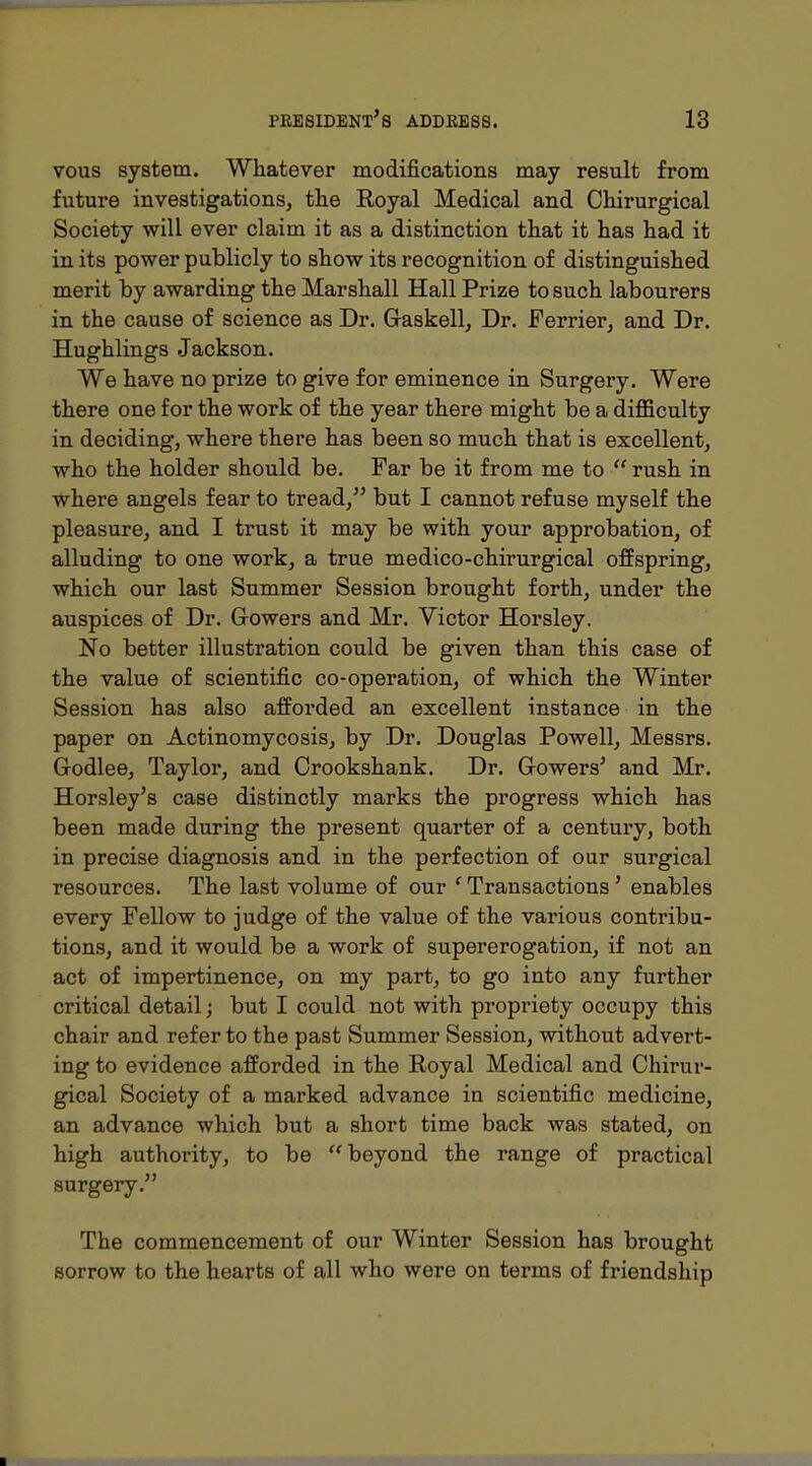 vous system. Whatever modifications may result from future investigations, the Eoyal Medical and Chirurgical Society will ever claim it as a distinction that it has had it in its power publicly to show its recognition of distinguished merit by awarding the Marshall Hall Prize to such labourers in the cause of science as Dr. Gaskell, Dr. Ferrier, and Dr. Hughlings Jackson. We have no prize to give for eminence in Surgery. Were there one for the work of the year there might be a diflBculty in deciding, where there has been so much that is excellent, who the holder should be. Far be it from me to  rush in where angels fear to tread, but I cannot refuse myself the pleasure, and I trust it may be with your approbation, of alluding to one work, a true medico-chirurgical offspring, which our last Summer Session brought forth, under the auspices of Dr. Gowers and Mr. Victor Horsley. No better illustration could be given than this case of the value of scientific co-operation, of which the Winter Session has also afforded an excellent instance in the paper on Actinomycosis, by Dr. Douglas Powell, Messrs. Grodlee, Taylor, and Crookshank. Dr. Gowers' and Mr. Horsley's case distinctly marks the progress which has been made during the present quarter of a century, both in precise diagnosis and in the perfection of our surgical resources. The last volume of our ' Transactions' enables every Fellow to judge of the value of the various contribu- tions, and it would be a work of supererogation, if not an act of impertinence, on my part, to go into any further critical detail; but I could not with propriety occupy this chair and refer to the past Summer Session, without advert- ing to evidence afforded in the Royal Medical and Chirur- gical Society of a marked advance in scientific medicine, an advance which but a short time back was stated, on high authority, to be beyond the range of practical surgery. The commencement of our Winter Session has brought sorrow to the hearts of all who were on terms of friendship ■