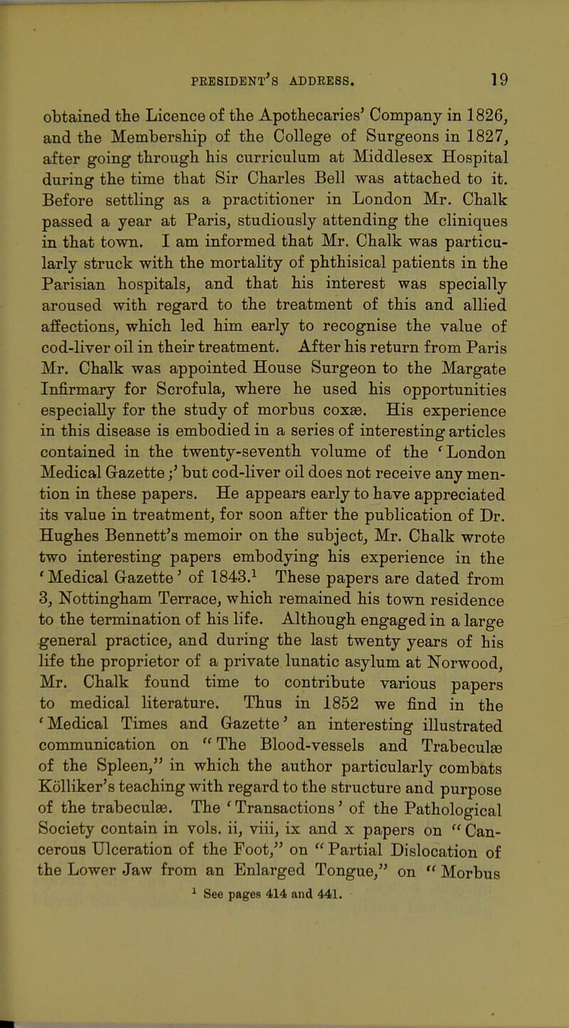 obtained the Licence of the Apothecaries' Company in 1826, and the Membership of the College of Surgeons in 1827, after going through his curriculum at Middlesex Hospital during the time that Sir Charles Bell was attached to it. Before settling as a practitioner in London Mr. Chalk passed a year at Paris, studiously attending the cliniques in that town. I am informed that Mr. Chalk was particu- larly struck with the mortality of phthisical patients in the Parisian hospitals, and that his interest was specially aroused with regard to the treatment of this and allied affections, which led him early to recognise the value of cod-liver oil in their treatment. After his return from Paris Mr. Chalk was appointed House Surgeon to the Margate Infirmary for Scrofula, where he used his opportunities especially for the study of morbus coxae. His experience in this disease is embodied in a series of interesting articles contained in the twenty-seventh volume of the 'London Medical Gazettebut cod-liver oil does not receive any men- tion in these papers. He appears early to have appreciated its value in treatment, for soon after the publication of Dr. Hughes Bennett's memoir on the subject, Mr. Chalk wrote two interesting papers embodying his experience in the 'Medical G-azette' of 1843.^ These papers are dated from 3, Nottingham Terrace, which remained his town residence to the termination of his life. Although engaged in a large general practice, and during the last twenty years of his life the proprietor of a private lunatic asylum at Norwood, Mr. Chalk found time to contribute various papers to medical literature. Thus in 1852 we find in the 'Medical Times and Gazette' an interesting illustrated communication on  The Blood-vessels and Trabeculse of the Spleen, in which the author particularly combats Kolliker's teaching with regard to the structure and purpose of the trabeculse. The ' Transactions' of the Pathological Society contain in vols, ii, viii, ix and x papers on  Can- cerous Ulceration of the Foot, on  Partial Dislocation of the Lower Jaw from an Enlarged Tongue, on  Morbus ^ See pages 414 and 441.