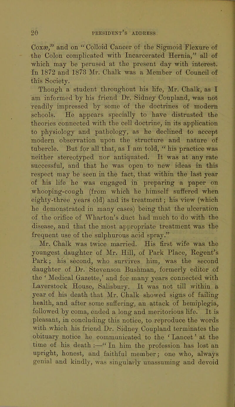 Coxae/' and on Colloid Cancer of the Sigmoid Flexure of the Colon complicated with Incarcerated Hernia, all of which may be perused at the present day with interest. In 1872 and 1873 Mr. Chalk was a Member of Council of this Society. Though a student throughout his life, Mr. Chalk, as I am informed by his friend Dr. Sidney Coupland, was not readily impressed by some of the doctrines of modern schools. He appears specially to have distrusted the theories connected with the cell doctrine, in its application to physiology and pathology, as he declined to accept modern observation upon the structure and nature of tubercle. But for all that, as I am told,  his practice was neither stereotyped nor antiquated. It was at any rate successful, and that he was open to new ideas in this respect may be seen in the fact, that within the last year of his life he was engaged in preparing a paper on whooping-cough (from which he himself suffered when eighty-three years old) and its treatment; his view (which he demonstrated in many cases) being that the ulceration of the orifice of Wharton's duct had much to do with the disease, and that the most appropriate treatment was the frequent use of the sulphurous acid spray. Mr. Chalk was twice married. His first wife was the youngest daughter of Mr. Hill, of Park Place,, Regent's Park; his second, who survives him, was the second daughter of Dr. Stevenson Bushman, formerly editor of the ' Medical G-azette,' and for many years connected with Laverstock House, Salisbury. It was not till within a year of his death that Mr. Chalk showed signs of failing health, and after some suffering, an attack of hemiplegia, followed by coma, ended a long and meritorious life. It is pleasant, in concluding this notice, to reproduce the words with which his friend Dr. Sidney Coupland terminates the obituary notice he communicated to the ' Lancet' at the time of his death :— In him the profession has lost an upright, honest, and faithful member; one who, always genial and kindly, was singularly unassuming and devoid