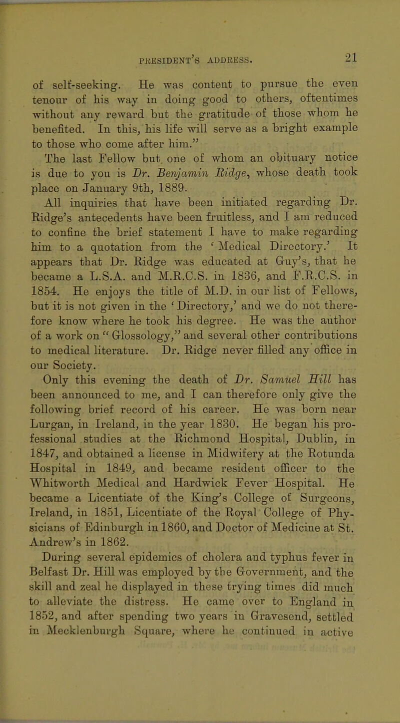 of self-seeking-. He was content to pursue the even tenoiir of his way in doing good to others, oftentimes without any reward but the gratitude of those whom he benefited. In this, his life will serve as a bright example to those who come after him. The last Fellow but. one of whom an obituary notice is due to you is Dr. Benjamin Ridge, whose death took place on January 9th, 1889. All inquiries that have been initiated regarding Dr. Ridge's antecedents have been fruitless, and I am reduced to confine the brief statement I have to make regarding him to a quotation from the ' Medical Directory.' It appears that Dr. Ridge was educated at Guy's, that he became a L.S.A. and M.R.C.S. in 1836, and F.R.C.S. in 1854. He enjoys the title of M.D. in our list of Fellows, but it is not given in the ' Directory,' and we do not there- fore know where he took his degree. He was the author of a work on  Glossology, and several other contributions to medical literature. Dr. Ridge never filled any ofiice in our Society. Only this evening the death of Dr. Samuel Hill has been announced to me, and I can therefore only give the following brief record of his career. He was born near Lurgan, in Ireland, in the year 1830. He began his pro- fessional studies at the Richmond Hospital, Dublin, in 1847, and obtained a license in Midwifery at the Rotunda Hospital in 1849, and became resident officer to the Whitworth Medical and Hardwick Fever Hospital. He became a Licentiate of the King's College of Surgeons, Ireland, in 1851, Licentiate of the Royal College of Phy- sicians of Edinburgh in 1860, and Doctor of Medicine at St. Andrew's in 1862. During several epidemics of cholera and typhus fever in Belfast Dr. HiU was employed by the Government, and the skill and zeal he displayed in these trying times did much to alleviate the distress. He came over to England in 1852, and after spending two years in Gravesend, settled in Mecklenburgh Square, where ho continued in active