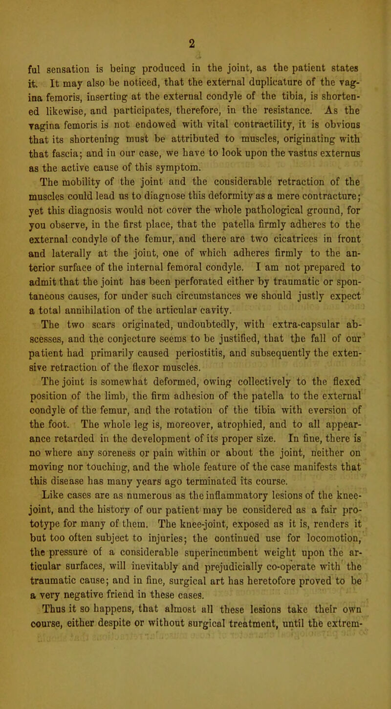 fal sensation is being produced in the joint, as the patient states it. It may also be noticed, that the external duplicature of the vag- ina feraoris, inserting at the external condyle of the tibia, is shorten- ed likewise, and participates, therefore, in the resistance. As the ragina femoris is not endowed with vital contractility, it is obvious that its shortening must be attributed to muscles, originating with that fascia; and in our case, we have to look upon the vastus externus as the active cause of this symptom. The mobility of the joint and the considerable retraction of the muscles could lead us to diagnose this deformity as a mere contracture; yet this diagnosis would not cover the whole pathological ground, for you observe, in the first place, that the patella firmly adheres to the external condyle of the femur, and there are two cicatrices in front and laterally at the joint, one of which adheres firmly to the an- terior surface of the internal femoral condyle. I am not prepared to admit that the joint has been perforated either by traumatic or spon- taneous causes, for under such circumstances we should justly expect a total annihilation of the articular cavity. The two scars originated, undoubtedly, with extra-capsular ab- scesses, and the conjecture seems to be justified, that tjie fall of our' patient had primarily caused periostitis, and subsequently the exten- sive retraction of the flexor muscles. The joint is somewhat deformed, owing collectively to the flexed position of the limb, the firm adhesion of the patella to the external condyle of the femur, and the rotation of the tibia with eversion of the foot. The whole leg is, moreover, atrophied, and to all appear- ance retarded in the development of its proper size. In fine, there is no where any soreness or pain within or about the joint, neither on moving nor touching, and the whole feature of the case manifests that this disease has many years ago terminated its course. Like cases are as numerous as the inflammatory lesions of the knee- joint, and the history of our patient may be considered as a fair pro- totype for many of them. The knee-joint, exposed as it is, renders it but too often subject to injuries; the continued use for locomotion, the pressure of a considerable superincumbent weight upon the ar- ticular surfaces, will inevitably and prejudicially co-operate with the traumatic cause; and in fine, surgical art has heretofore proved to be a very negative friend in these cases. Thus it so happens, that almost all these lesions take their own course, either despite or without surgical treatment, until the extrem-