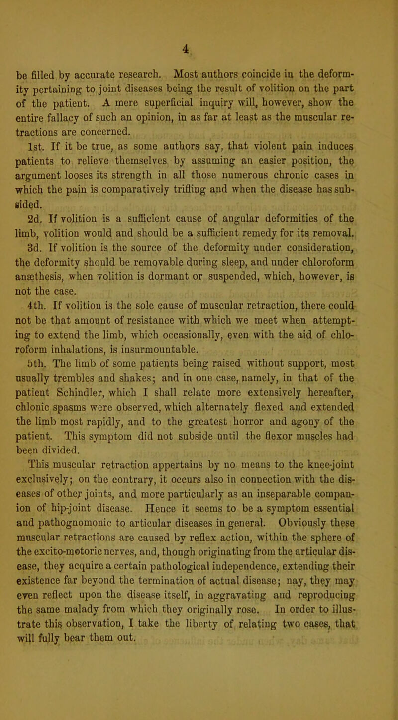 be filled by accurate research. Most authors coincide in the deform- ity pertaining to joint diseases being the result of volition on the part of the patient. A mere spperficial inquiry will, however, show the entire fallacy of such an opinion, in as far at least as the muscular re- tractions are concerned. 1st. If it be true, as some authors say, that violent pain induces patients to relieve themselves by assuming an easier position, the argument looses its strength in all those numerous chronic cases in which the pajn is comparatively trifling and when the disease has sub- sided. 2d. If volition is a suflQcient cause of angular deformities of the limb, volition would and should be a sufficient remedy for its removal 3d. If volition is the source of the deformity under consideration, the deformity should be removable during sleep, and under chloroform anaethesis, when volition is dormant or suspended, which, however, is uot the case. 4th. If volition is the sole cause of muscular retraction, there could not be that amount of resistance with which we meet when attempt- ing to extend the limb, which occasionally, even with the aid of chlo- roform inhalations, is insurmountable. 5th. The limb of some patients being raised without support, most usually trembles and shakes; and in one case, namely, in that of the patient Schindler, which I shall relate more extensively hereafter, chlonic spasms were observed, which alternately flexed and extended the limb most rapidly, and to the greatest horror and agony of the patient. This symptom did not subside until the flexor muscles had been divided. This muscular retraction appertains by no means to the knee-joint exclusively; on the contrary, it occurs also in connection with the dis- eases of othef joints, and more particularly as an inseparable compan- ion of hip-joint disease. Hence it seems to be a symptom essential and pathognomonic to articular diseases in general. Obviously these muscular retractions are caused by reflex action, within the sphere of the excito-motoric nerves, and, though originating from the articular dis- ease, they acquire a certain pathological independence, extending their existence far beyond the termination of actual disease; nay, they may eren reflect upon the disease itself, in aggravating and reproducing the same malady from which they originally rose. In order to illus- trate this observation, I take the liberty of relating two cases, that will fully bear them out.