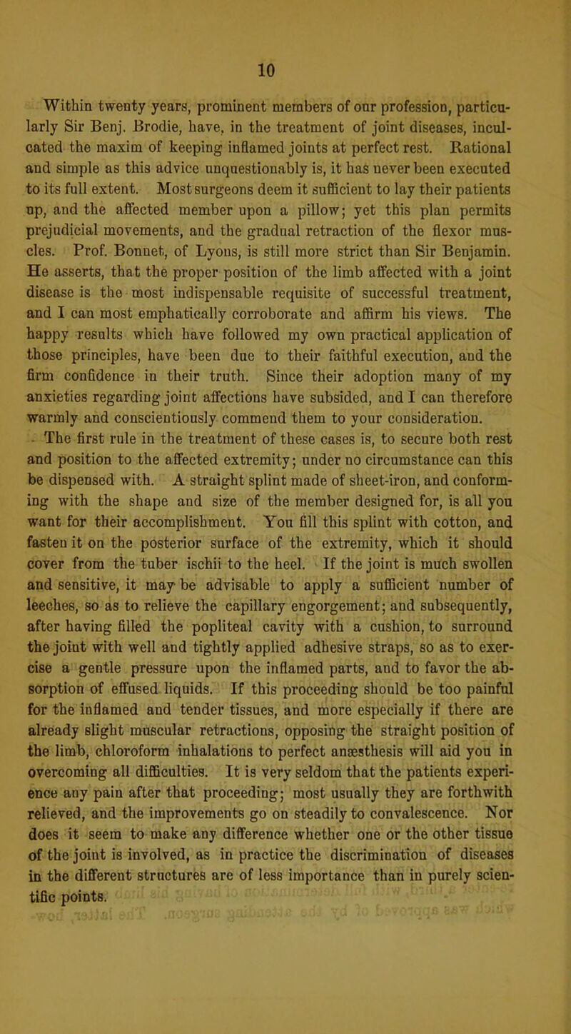 Within twenty years, prominent members of oar profession, particu- larly Sir Benj. Brodie, have, in the treatment of joint diseases, incul- cated the maxim of keeping inflamed joints at perfect rest. Rational and simple as this advice unquestionably is, it has never been executed to its full extent. Most surgeons deem it sufiicient to lay their patients up, and the affected member upon a pillow; yet this plan permits prejudicial movements, and the gradual retraction of the flexor mus- cles. Prof. Bonnet, of Lyons, is still more strict than Sir Benjamin. He asserts, that the proper position of the limb affected with a joint disease is the most indispensable requisite of successful treatment, and I can most emphatically corroborate and affirm his views. The happy results which have followed my own practical application of those principles, have been due to their faithful execution, and the firm confidence in their truth. Since their adoption many of my anxieties regarding joint affections have subsided, and I can therefore warmly and conscientiously commend them to your consideration. ■ The first rnle in the treatment of these cases is, to secure both rest and position to the affected extremity; under no circumstance can this be dispensed with. A straight splint made of sheet-iron, and conform- ing with the shape and size of the member designed for, is all you want for their accomplishment. You fill this splint with cotton, and fasten it on the posterior surface of the extremity, which it should cover from the tuber ischii to the heel. If the joint is much swollen and sensitive, it maybe advisable to apply a sufiicient number of leeches, so as to relieve the capillary engorgement; and subsequently, after having filled the popliteal cavity with a cushion, to surround the joint with well and tightly applied adhesive straps, so as to exer- cise a gentle pressure upon the inflamed parts, and to favor the ab- sorption of effused liquids. If this proceeding should be too painful for the inflamed and tender tissues, and more especially if there are already slight muscular retractions, opposing the straight position of the limb, chloroform inhalations to perfect angesthesis will aid you in overcoming all difficulties. It is very seldom that the patients experi- ence any pain after that proceeding; most usually they are forthwith relieved, and the improvements go on steadily to convalescence. Nor does it seem to make any difference whether one or the other tissue of the joint is involved, as in practice the discrimination of diseases in the different structures are of less importance than in purely scien- tific points.