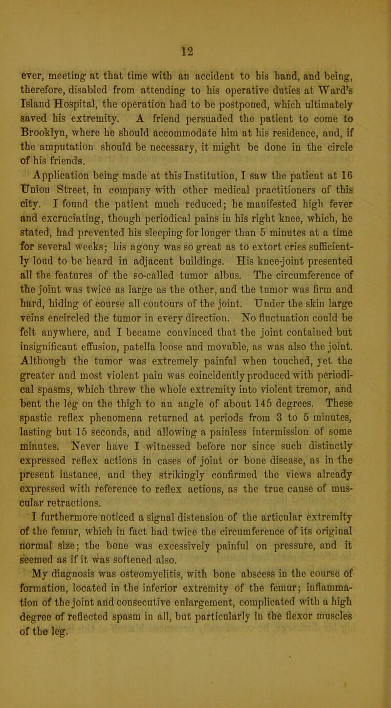 ever, meeting at that time with an accident to his hand, and being, therefore, disabled from attending to his operative duties at Ward's Island Hospital, the operation had to be postponed, which ultimately saved his extremity. A friend persuaded the patient to come to Brooklyn, where he should accommodate him at his residence, and, if the amputation should be necessary, it might be done in the circle of his friends. Application being made at this Institution, I saw the patient at 16 Union Street, in company with other medical practitioners of this city. I found the patient much reduced; he manifested high fever and excruciating, though periodical pains in his right knee, which, he stated, had prevented his sleeping for longer than 5 minutes at a time for several weeks; his agony was so great as to extort cries sufficient- ly loud to be heard in adjacent buildings. His knee-joint presented all the features of the so-called tumor albus. The circumference of the joint was twice as large as the other, and the tumor was firm and hard, hiding of course all contours of the joint. Under the skin large veins encircled the tumor in every direction. Ko fluctuation could be felt anywhere, and I became convinced that the joint contained but insignificant effusion, patella loose and movable, as was also the joint. Although the tumor was extremely painful when touched, yet the greater and most violent pain was coincidently produced with periodi- cal spasms, which threw the whole extremity into violent tremor, and bent the leg on the thigh to an angle of about 145 degrees. These spastic reflex phenomena returned at periods from 3 to 5 minutes, lasting but 15 seconds, and allowing a painless intermission of some tiiinutes. Never have I witnessed before nor since such distinctly expressed reflex actions in cases of joint or bone disease, as in the present instance, and they strikingly confirmed the views already expressed with reference to reflex actions, as the true cause of mus- cular retractions. I furthermore noticed a signal distension of the articular extremity of the femnr, which in fact bad twice the circumference of its original normal size; the bone was excessively painful on pressure, and it seemed as if it was softened also. My diagnosis was osteomyelitis, with bone abscess in the course of formation, located in the inferior extremity of the femur; inflamma- tion of the joint and consecutive enlargement, complicated with a high degree of reflected spasm in all, but particularly in the flexor muscles of the leg.