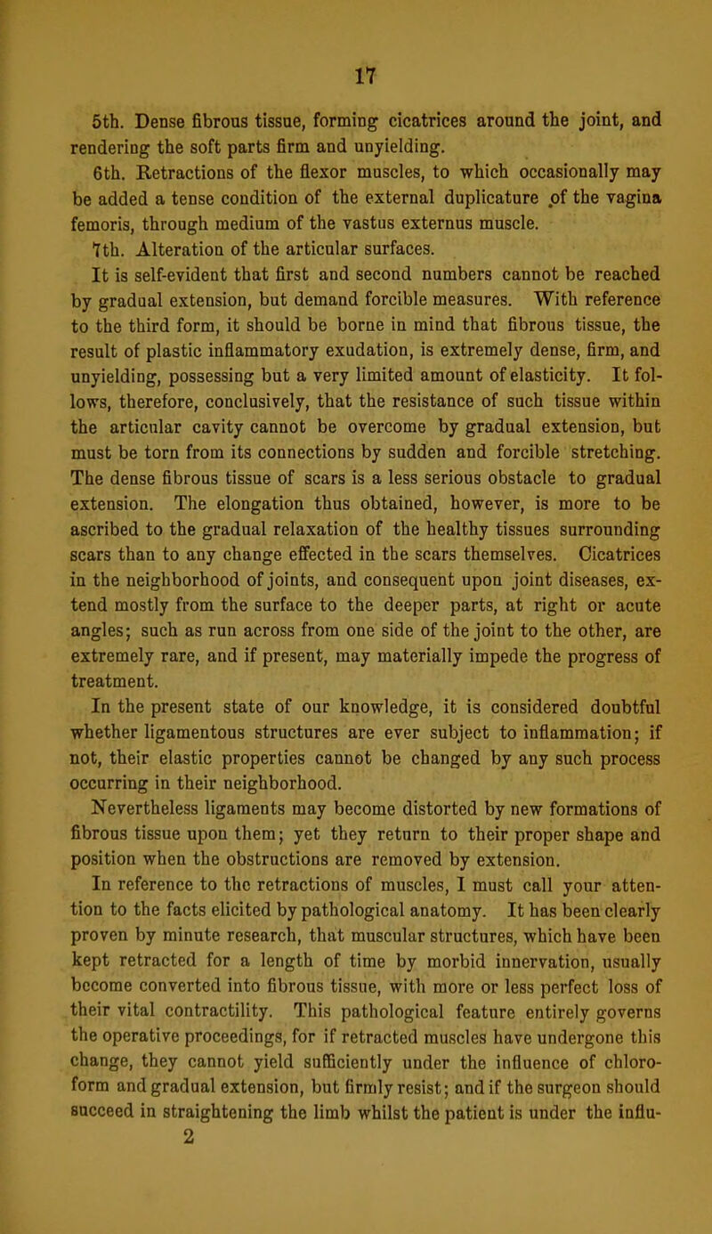 5th. Dense fibrous tissue, forming cicatrices around the joint, and rendering the soft parts firm and unyielding. 6th. Retractions of the flexor muscles, to which occasionally may be added a tense condition of the external duplicature .of the vagina femoris, through medium of the vastus externus muscle. 7th. Alteration of the articular surfaces. It is self-evident that first and second numbers cannot be reached by gradual extension, but demand forcible measures. With reference to the third form, it should be borne in mind that fibrous tissue, the result of plastic inflammatory exudation, is extremely dense, firm, and unyielding, possessing but a very limited amount of elasticity. It fol- lows, therefore, conclusively, that the resistance of such tissue within the articular cavity cannot be overcome by gradual extension, but must be torn from its connections by sudden and forcible stretching. The dense fibrous tissue of scars is a less serious obstacle to gradual extension. The elongation thus obtained, however, is more to be ascribed to the gradual relaxation of the healthy tissues surrounding scars than to any change effected in the scars themselves. Cicatrices in the neighborhood of joints, and consequent upon joint diseases, ex- tend mostly from the surface to the deeper parts, at right or acute angles; such as run across from one side of the joint to the other, are extremely rare, and if present, may materially impede the progress of treatment. In the present state of our knowledge, it is considered doubtful whether ligamentous structures are ever subject to inflammation; if not, their elastic properties cannot be changed by any such process occurring in their neighborhood. Nevertheless ligaments may become distorted by new formations of fibrous tissue upon them; yet they return to their proper shape and position when the obstructions are removed by extension. In reference to the retractions of muscles, I must call your atten- tion to the facts elicited by pathological anatomy. It has been clearly proven by minute research, that muscular structures, which have been kept retracted for a length of time by morbid innervation, usually become converted into fibrous tissue, with more or less perfect loss of their vital contractility. This pathological feature entirely governs the operative proceedings, for if retracted muscles have undergone this change, they cannot yield sufficiently under the influence of chloro- form and gradual extension, but firmly resist; and if the surgeon should succeed in straightening the limb whilst the patient is under the influ- 2