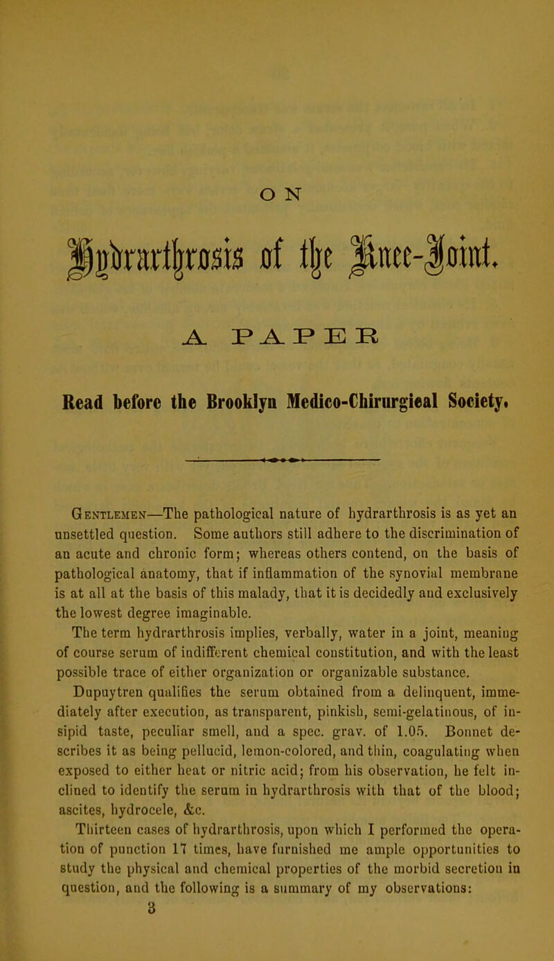 A. E R Read before the Brooklyn Medico-Chirurgieal Society. Gentlemen—The pathological nature of hydrarthrosis is as yet an unsettled question. Some authors still adhere to the discrimination of an acute and chronic form; whereas others contend, on the basis of pathological anatomy, that if inflammation of the synovial membrane is at all at the basis of this malady, that it is decidedly and exclusively the lowest degree imaginable. The term hydrarthrosis implies, verbally, water in a joint, meaning of course serum of indifferent chemical constitution, and with the least possible trace of either organization or organizable substance. Dupuytren qualifies the serum obtained from a delinquent, imme- diately after execution, as transparent, pinkish, semi-gelatinous, of in- sipid taste, peculiar smell, and a spec. grav. of 1.05. Bonnet de- scribes it as being pellucid, lemon-colored, and thin, coagulating when exposed to either heat or nitric acid; from his observation, he felt in- clined to identify the serum in hydrarthrosis with that of the blood; ascites, hydrocele, &c. Thirteen cases of hydrarthrosis, upon which I performed the opera- tion of punction H times, have fnrnished me ample opportunities to study the physical and chemical properties of the morbid secretion in question, and the following is a summary of my observations: 3