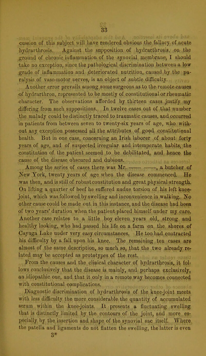 cussion of this subject will have rendered obvious tl)e fallacy ,of .ftcalje hydrarthrosis. Against the svipposilion. .of ,l;iijdrarthrosis, on the ground of chronic iuflamraatiou of the synovial membrane, I should take no exception, since tlie pathological discriminatiou between a low grade of inflammation and deteriorated nutrition, caused by the pa- ralysis of vasp-motor nerves, is an object of subtle difficulty. Another error prevails among some surgeons as to the reinote causes of hydrarthron, represented to be mostly of constitutional or rheumatic character. The observations afforded by thirteen cases justify my differing from guch suppositions.,, In twelve cases oat of that number _thB malady could be distinctly traced to traumatic causes, and occurred in patients from between seven to twenty-six years of age, who with- out any exception possessed all the attributes of good constitutional health. But in one case, concerning au Irish laborer of about forty years of age, and of suspected irregular and intemperate habits, the constitution of the patient seemed to be debilitated, and hence the cause of the disease obscured and dubious. Among the series of cases there was Mr. —rrrr ,~:—~t ^ butcher of New York, twenty years of age when the disease commenced. He was then, and is still of robust constitution and great physical strength. On lifting a quarter of beef he suffered undue torsion of his left knee- joint, which was followed by swelling and inconvenience in walking. Jfo other cause could be made out in this instance, and the disease had been of two years' duration when the patient placed himself under my, cjire. Another case relates to a little boy eleven years old, strong and healthy looking, who had passed his life on a farm on the shores of Cayuga Lake under very ea.sy circumstances. He too had contracted his difficulty by a fall upon his knee. The remaining ten cases a,re almost of the same description, so much so, that the two already rep lated may be accepted as prototypes of the rest. From the causes and the clinical character of hydrarthrosis, it fol: lows conclusively that the disease is mainly, and perhaps exclusively, an idiopathic one, and that it only in a remote way becomes connected with constitutional complications.,,.^.,,,^ .,v,,jinoaor.oo T,(l.1o''to -^oo .. : Diagnostic discrimination of hydrarthrosis of the knee-joint meets with less difficulty the more considerable the quantity of accumulated serum within, the knee-joints. It presents,^ fluctuating swelUng that is distinctly limited by the contours Qf th,e jointj and more es- pecially by the insertion and shnpe of the synovial sac itself. Where, the patella and ligaments do not flatten the swelling, the latter is even 3*