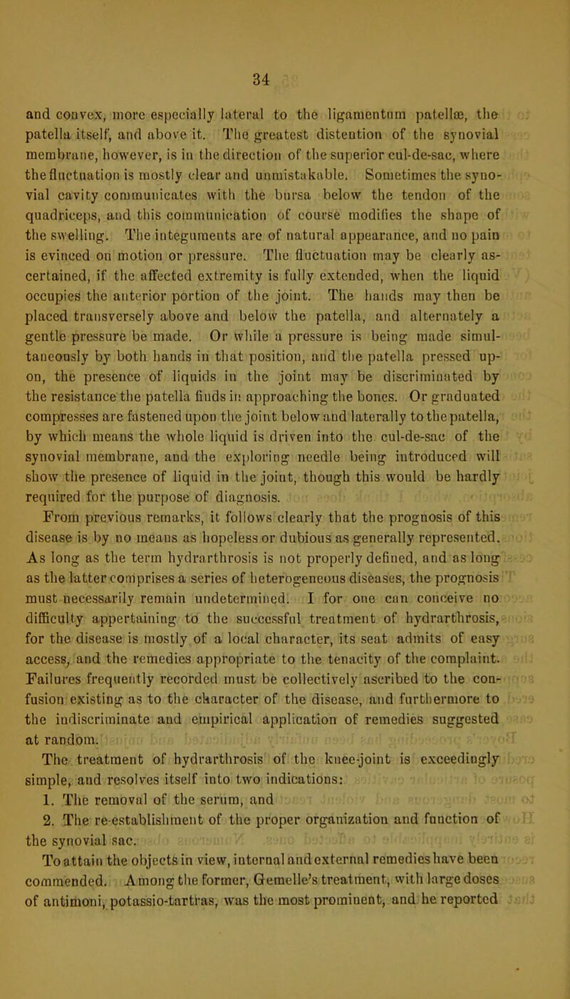 and convex, more especially lateral to the ligamentnm patellee, the patella itself, and above it. The greatest distention of the synovial membrane, however, is in the direction of the superior cul-de-sac, where the fluctuation is mostly clear and unmistakable. Sometimes the syno- vial cavity communicates with the bursa below the tendon of the quadriceps, and this communication of course modifies the shape of the swelling. The integuments are of natural appearance, and no pain is evinced on motion or pressure. The fluctuation may be clearly as- certained, if tlie affected extremity is fully extended, when the liquid occupies the anterior portion of the joint. The hands may then be placed transversely above and below the patella, and alternately a gentle pressure be made. Or while a pressure is being made simul- taneously by both hands in that position, and the patella pressed up- on, the presence of liquids in the joint may be discriminated by the resistance the patella finds in approaching tlie bones. Or graduated compresses are fastened upon the joint below and laterally to the patella, by which means the whole liquid is driven into the cul-de-sac of the synovial membrane, and the exploring needle being introduced will show the presence of liquid in the joint, though this would be hardly required for the purpose of diagnosis. From previous remarks, it follows clearly that the prognosis of this disease is by no means as hopeless or dubious as generally represented. As long as the term hydrarthrosis is not properly defined, and as long as the latter comprises a series of heterogeneous diseases, the prognosis must necessarily remain undetermined. I for one can conceive no difficulty appertaining to the successful treatment of hydrarthrosis, for the disease is mostly of a local character, its seat admits of easy access, and the remedies appropriate to the tenacity of the complaint. Failures frequently recorded must be collectively ascribed to the con- fusion existing as to the character of the disease, and furthermore to the indiscriminate and empirical application of remedies suggested at random. ■ hur, U^-^r. ,i The treatment of hydrarthrosis of the knee-joint is exceediogly simple, and resolves itself into two indications: ' ■ . 1. The removal of the serum, and 2. The re-establishment of the proper organization and function of the synovial sac. Toattaiu the objects in view, internal and external remedieshave been commended. A mong the former, Gemelle's treatment, with large doses of antimoni, potassio-tartras, was the most prominetit, and. he reported