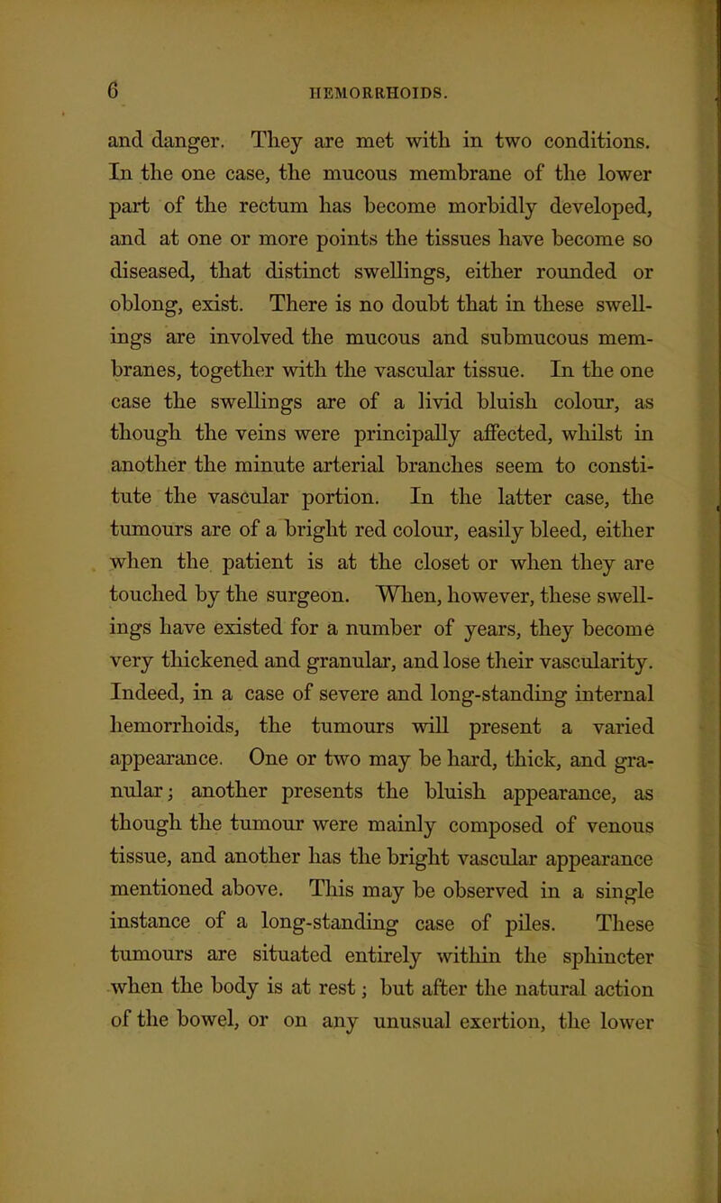 and danger. They are met with in two conditions. In the one case, the mucous membrane of the lower part of the rectum has become morbidly developed, and at one or more points the tissues have become so diseased, that distinct swellings, either rounded or oblong, exist. There is no doubt that in these swell- ings are involved the mucous and submucous mem- branes, together with the vascular tissue. In the one case the swellings are of a livid bluish colour, as though the veins were principally affected, whilst in another the minute arterial branches seem to consti- tute the vascular portion. In the latter case, the tumours are of a bright red colour, easily bleed, either when the patient is at the closet or when they are touched by the surgeon. When, however, these swell- ings have existed for a number of years, they become very thickened and granular, and lose their vascularity. Indeed, in a case of severe and long-standing internal hemorrhoids, the tumours will present a varied appearance. One or two may be hard, thick, and gra- nular; another presents the bluish appearance, as though the tumour were mainly composed of venous tissue, and another has the bright vascular appearance mentioned above. This may be observed in a single instance of a long-standing case of piles. These tumours are situated entirely within the sphincter -when the body is at rest; but after the natural action of the bowel, or on any unusual exertion, the lower