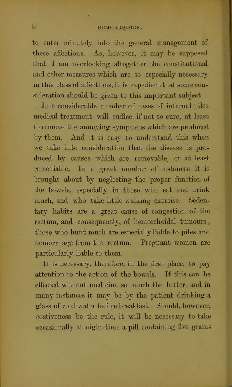 to enter minutely into the general management of these affections. As, however, it may be supposed that I am overlooking altogether the constitutional and other measures which are so especially necessary in this class of affections, it is expedient that some con- sideration should be given to this important subject. In a considerable number of cases of internal piles medical treatment will suffice, if not to cure, at least to remove the annoying symptoms which are produced by them. And it is easy to understand this when we take into consideration that the disease is pro- duced by causes which are removable, or at least remediable. In a great number of instances it is brought about by neglecting the proper function of the bowels, especially in those who eat and drink much, and who take little walking exercise. Seden- tary habits are a great cause of congestion of the rectum, and consequently, of hemorrhoidal tumours; those who hunt much are especially liable to piles and hemorrhage from the rectum. Pregnant women are particularly liable to them. It is necessary, therefore, in the first place, to pay attention to the action of the bowels. If this can be effected without medicine so much the better, and in many instances it may be by the patient drinking a glass of cold water before breakfast. Should, however, costiveness be the rule, it will be necessary to take occasionally at night-time a pill containing five grains