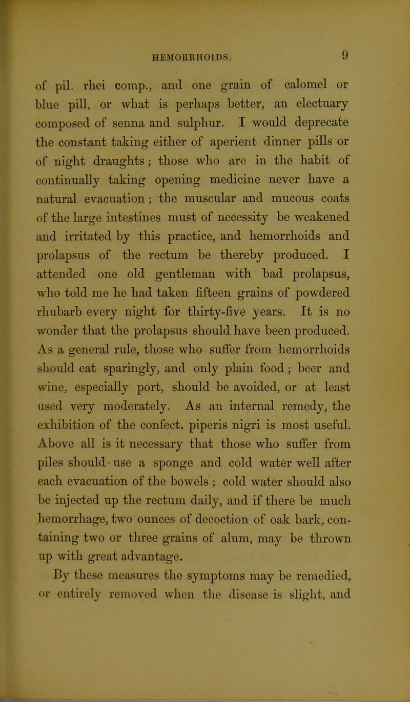 of pil. rhei comp., and one grain of calomel or blue pill, or what is perhaps better, an electuary composed of senna and sulphur. I would deprecate the constant taking either of aperient dinner pills or of night draughts ; those who are in the habit of continually taking opening medicine never have a natural evacuation; the muscular and mucous coats of the large intestines must of necessity be weakened and irritated by this practice, and hemorrhoids and prolapsus of the rectum be thereby produced. I attended one old gentleman with bad prolapsus, who told me he had taken fifteen grains of powdered rhubarb every night for thirty-five years. It is no wonder that the prolapsus should have been produced. As a general rule, those who sufier from hemorrhoids should eat sparingly, and only plain food; beer and wine, especially port, should be avoided, or at least used very moderately. As an internal remedy, the exhibition of the confect. piperis nigri is most useful, Above all is it necessary that those who suffer from piles should • use a sponge and cold water well after each evacuation of the bowels ; cold water should also be injected up the rectum daily, and if there be much hemorrhage, two ounces of decoction of oak bark, con- taining two or three grains of alum, may be thrown up with great advantage. By these measures the symptoms may be remedied, or entirely removed when the disease is slight, and