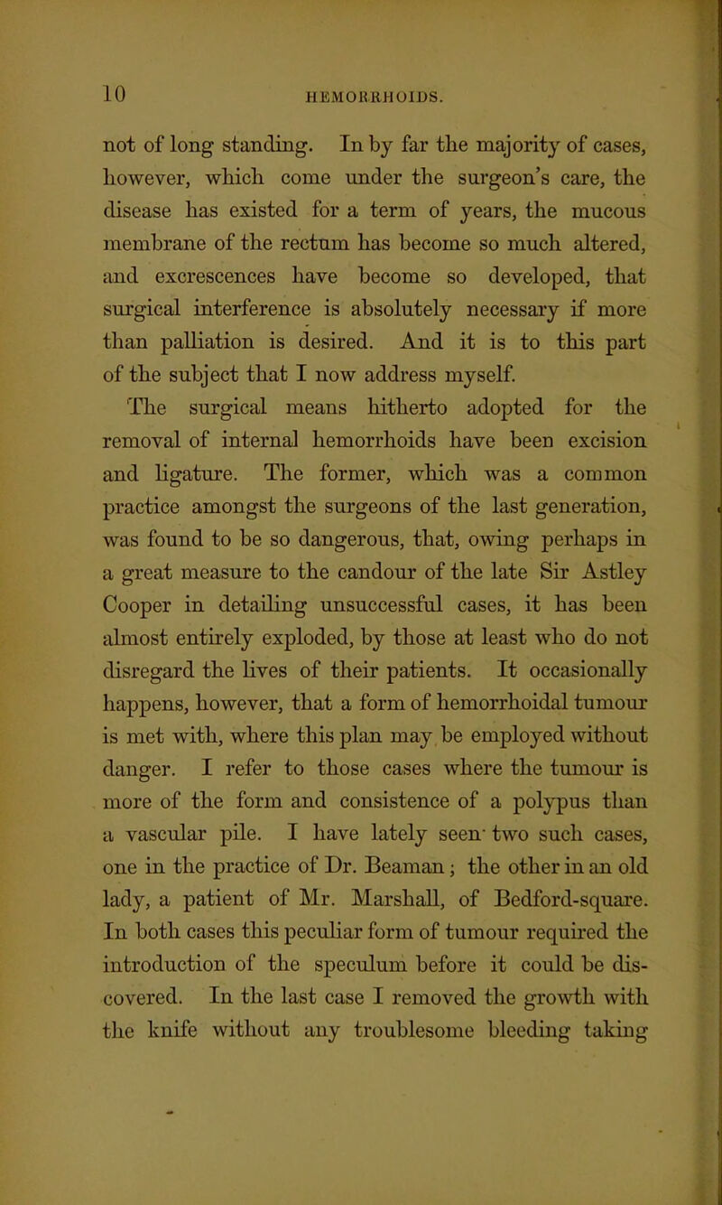 not of long standing. In by far the majority of cases, however, which come under the surgeon's care, the disease has existed for a term of years, the mucous membrane of the rectum has become so much altered, and excrescences have become so developed, that surgical interference is absolutely necessary if more than palliation is desired. And it is to this part of the subject that I now address myself 'The surgical means hitherto adopted for the removal of internal hemorrhoids have been excision and ligature. The former, which was a common practice amongst the surgeons of the last generation, was found to be so dangerous, that, owing perhaps in a great measure to the candour of the late Sir Astley Cooper in detailing unsuccessful cases, it has been almost entirely exploded, by those at least who do not disregard the lives of their patients. It occasionally happens, however, that a form of hemorrhoidal tumour is met with, where this plan may be employed without danger. I refer to those cases where the tumom* is more of the form and consistence of a polypus than a vascular pile. I have lately seen two such cases, one in the practice of Dr. Beaman; the other in an old lady, a patient of Mr. Marshall, of Bedford-square. In both cases this peculiar form of tumour required the introduction of the speculum before it could be dis- covered. In the last case I removed the growth with the knife without any troublesome bleeding taking