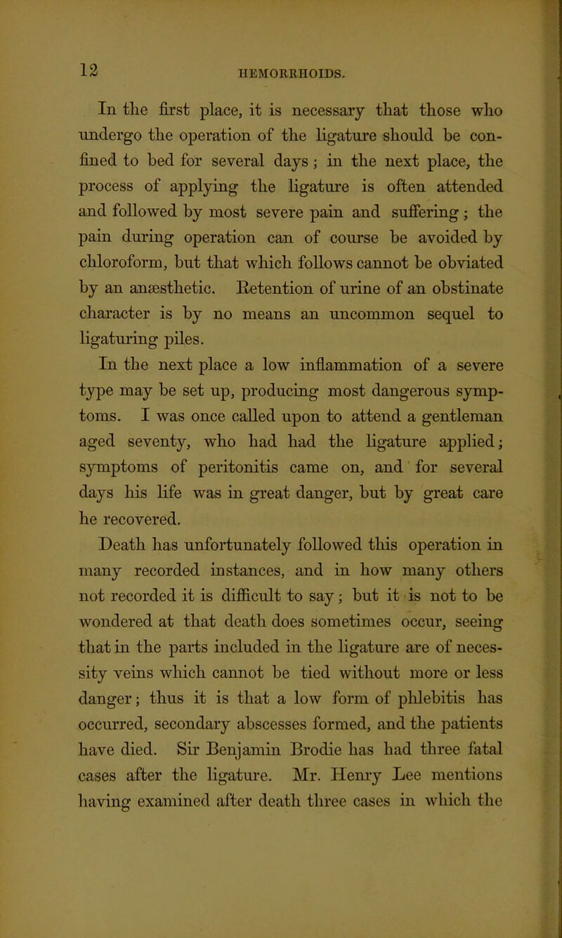 In the first place, it is necessary that those who undergo the operation of the ligature should be con- fined to bed for several days; in the next place, the process of applying the ligature is often attended and followed by most severe pain and sufiering; the pain during operation can of course be avoided by chloroform, but that which follows cannot be obviated by an anaesthetic. Retention of urine of an obstinate character is by no means an uncommon sequel to ligaturing piles. In the next place a low inflammation of a severe type may be set up, producing most dangerous symp- toms. I was once called upon to attend a gentleman aged seventy, who had had the ligature applied; symptoms of peritonitis came on, and for several days his life was in great danger, but by great care he recovered. Death has unfortunately followed this operation in many recorded instances, and in how many others not recorded it is difl&cult to say; but it is not to be wondered at that death does sometimes occur, seeing that in the parts included in the ligature are of neces- sity veins which cannot be tied without more or less danger; thus it is that a low form of phlebitis has occurred, secondary abscesses formed, and the patients have died. Sir Benjamin Brodie has had three fatal cases after the ligature. Mr. Henry Lee mentions having examined after death three cases in which the