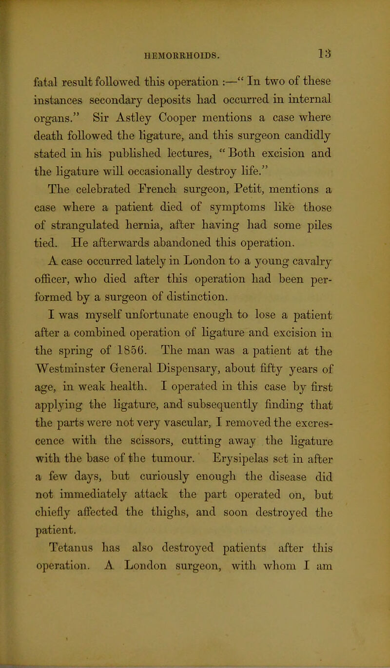 18 fatal result followed tHs operation :— In two of these instances secondary deposits liad occurred in internal organs. Sir Astley Cooper mentions a case where death followed the ligature, and this surgeon candidly stated in his pubHshed lectures,  Both excision and the ligature will occasionally destroy life. The celebrated Trench surgeon. Petit, mentions a case where a patient died of symptoms like those of strangulated hernia, after having had some piles tied. He afterwards abandoned this operation, A case occurred lately in London to a young cavalry ofl&cer, who died after this operation had been per- formed by a surgeon of distinction. I was myself unfortunate enough to lose a patient after a combined operation of Hgature and excision in the spring of 1856. The man was a patient at the Westminster Greneral Dispensary, about fifty years of age, in weak health. I operated in this case by first applying the Kgature, and subsequently finding that the parts were not very vascular, I removed the excres- cence with the scissors, cutting away the ligature with the base of the tumour. Erysipelas set in after a few days, but curiously enough the disease did not immediately attack the part operated on, but chiefly affected the thighs, and soon destroyed the patient. Tetanus has also destroyed patients after this operation. A London surgeon, with whom I am