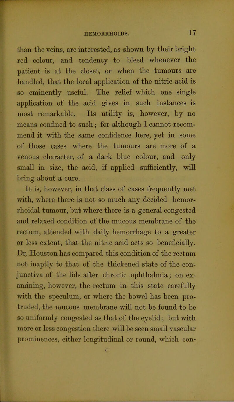 tlian the veins, are interested, as shown by their bright red colour, and tendency to bleed whenever the patient is at the closet, or when the tumours are handled, that the local application of the nitric acid is so eminently useful. The relief which one single application of the acid gives in such instances is most remarkable. Its utihty is, however, by no means confined to such; for although I cannot recom- mend it with the same confidence here, yet in some of those cases where the tumours are more of a venous character, of a dark blue colour, and only small in size, the acid, if applied suflB.ciently, will bring about a cure. It is, however, in that class of cases frequently met with, where there is not so much any decided hemor- rhoidal tumour, but where there is a general congested and relaxed condition of the mucous membrane of the rectum, attended with daily hemorrhage to a greater or less extent, that the nitric acid acts so beneficially. Dr. Houston has compared this condition of the rectum not inaptly to that of the thickened state of the con- junctiva of the lids after chronic ophthalmia; on ex- amining, however, the rectum in this state carefully with the speculum, or where the bowel has been pro- truded, the mucous membrane will not be found to be so uniformly congested as that of the eyelid; but with more or less congestion there will be seen small vascular prominences, either longitudinal or round, which con- c
