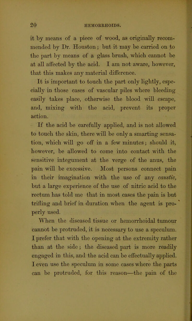 it by means of a piece of wood, as originally recom- mended by Dr. Houston; but it may be carried on to the part by means of a glass brush, which cannot be at all affected by the acid. I am not aware, however, that this makes any material difference. It is important to touch the part only lightly, espe- cially in those cases of vascular piles where bleeding easily takes place, otherwise the blood will escape, and, mixing with the acid, prevent its proper action. If the acid be carefully applied, and is not allowed to touch the skin, there will be only a smarting sensa- tion, which will go oflF in a few minutes; should it, however, be allowed to come into contact with the sensitive integument at the verge of the anus, the pain will be excessive. Most persons connect pain in their imagination with the use of any caustic, but a large experience of the use of nitric acid to the rectum has told me that in most cases the pain is but trifling and brief in duration when the agent is pro-' perly used. When the diseased tissue or hemorrhoidal tumoui* cannot be protruded, it is necessary to use a speculum. I prefer that with the opening at the extremity rather than at the side; the diseased part is more readily engaged in this, and the acid can be effectually applied. I even use the speculum in some cases where the parts can be protruded, for this reason—the pain of the