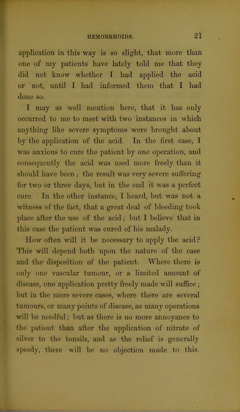application in this way is so slight, that more than one of my patients have lately told me that they did not know whether I had applied the acid or not, until I had informed them that I had done so. I may as well mention here, that it has only occurred to me to meet with two instances in which anything like severe symptoms were brought about by the application of the acid. In the first case, I was anxious to cure the patient by one operation, and consequently the acid was used more freely than it should have been; the result was very severe suffering for two or three days, but in the end it was a perfect cure. In the other instance, I heard, but was not a witness of the fact, that a great deal of bleeding took place after the use of the acid; but I believe that in this case the patient was cured of his malady. How often will it be necessary to apply the acid ? This will depend both upon the nature of the case and the disposition of the patient. Where there is only one vascular tumour, or a limited amount of disease, one application pretty freely made will suffice; but in the more severe cases, where there are several tumours, or many points of disease, as many operations will be needful; but as there is no more annoyance to the patient than after the application of nitrate of silver to the tonsils, and as the relief is generally speedy, there will be no objection made to this.