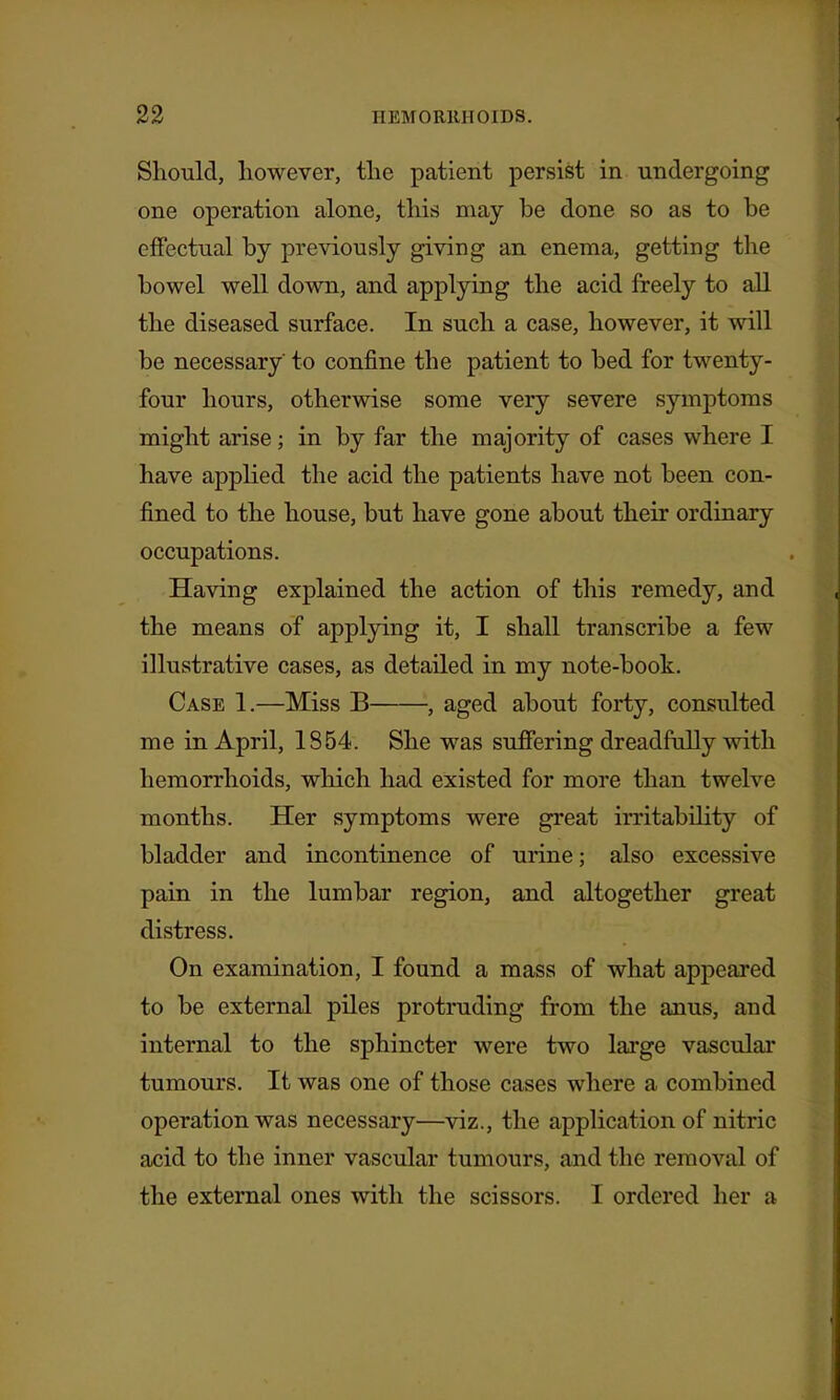 Should, however, the patient persist in undergoing one operation alone, this may be done so as to be effectual by previously giving an enema, getting the bowel well down, and applying the acid freely to aU the diseased surface. In such a case, however, it will be necessary to confine the patient to bed for twenty- four hours, otherwise some very severe symptoms might arise; in by far the majority of cases where I have appKed the acid the patients have not been con- fined to the house, but have gone about their ordinary occupations. Having explained the action of this remedy, and the means of applying it, I shall transcribe a few illustrative cases, as detailed in my note-book. Case 1.—Miss B , aged about forty, consulted me in April, 1854. She was suffering dreadfully with hemorrhoids, which had existed for more than twelve months. Her symptoms were great irritability of bladder and incontinence of urine; also excessive pain in the lumbar region, and altogether great distress. On examination, I found a mass of what appeared to be external piles protruding from the anus, and internal to the sphincter were two large vascular tumours. It was one of those cases where a combined operation was necessary—viz., the application of nitric acid to the inner vascular tumours, and the removal of the external ones with the scissors. I ordered her a