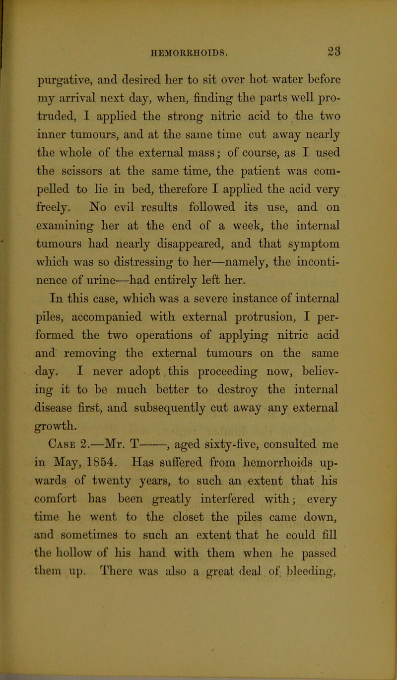purgative, and desired her to sit over hot water before my arrival next day, when, finding the parts well pro- truded, I applied the strong nitric acid to the two inner tumours, and at the same time cut away nearly the whole of the external mass; of course, as I used the scissors at the same time, the patient was com- pelled to He in bed, therefore I applied the acid very freely. No evil results followed its use, and on examining her at the end of a week, the internal tumours had nearly disappeared, and that symptom which was so distressing to her—namely, the inconti- nence of urine—had entirely left her. In this case, which was a severe instance of internal piles, accompanied with external protrusion, I per- formed the two operations of applying nitric acid and removing the external tumours on the same day. I never adopt this proceeding now, behov- ing it to be much better to destroy the internal disease first, and subsequently cut away any external growth. Case 2.—Mr. T , aged sixty-five, consulted me in May, 1854. Has suffered from hemorrhoids up- wards of twenty years, to such an extent that his comfort has been greatly interfered with; every time he went to the closet the piles came down, and sometimes to such an extent that he could fill the hollow of his hand with them when he passed them up. There was also a great deal of; bleeding,