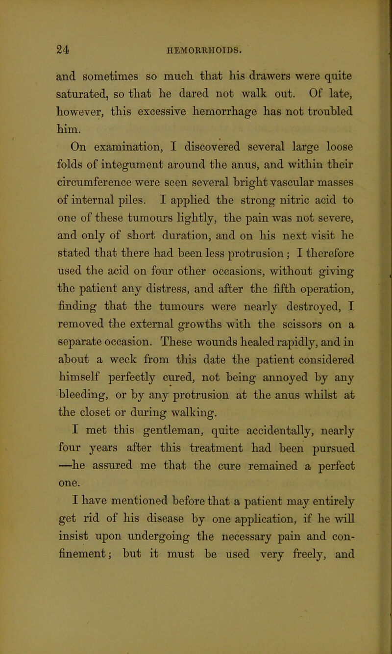 and sometimes so much that his drawers were quite saturated, so that he dared not walk out. Of late, however, this excessive hemorrhage has not troubled him. On examination, I discovered several large loose folds of integument around the anus, and within their circumference were seen several bright vascular masses of internal pUes. I applied the strong nitric acid to one of these tumours lightly, the pain was not severe, and only of short duration, and on his next visit he stated that there had been less protrusion; I therefore used the acid on four other occasions, without giving the patient any distress, and after the fifth operation, finding that the tumours were nearly destroyed, I removed the external growths with the scissors on a separate occasion. These wounds healed rapidly, and in about a week from this date the patient considered himself perfectly cured, not being annoyed by any bleeding, or by any protrusion at the anus whilst at the closet or during walking. I met this gentleman, quite accidentally, nearly four years after this treatment had been pursued —^he assured me that the cure remained a perfect one. I have mentioned before that a patient may entirely get rid of his disease by one application, if he will insist upon undergoing the necessary pain and con- finement ; but it must be used very freely, and