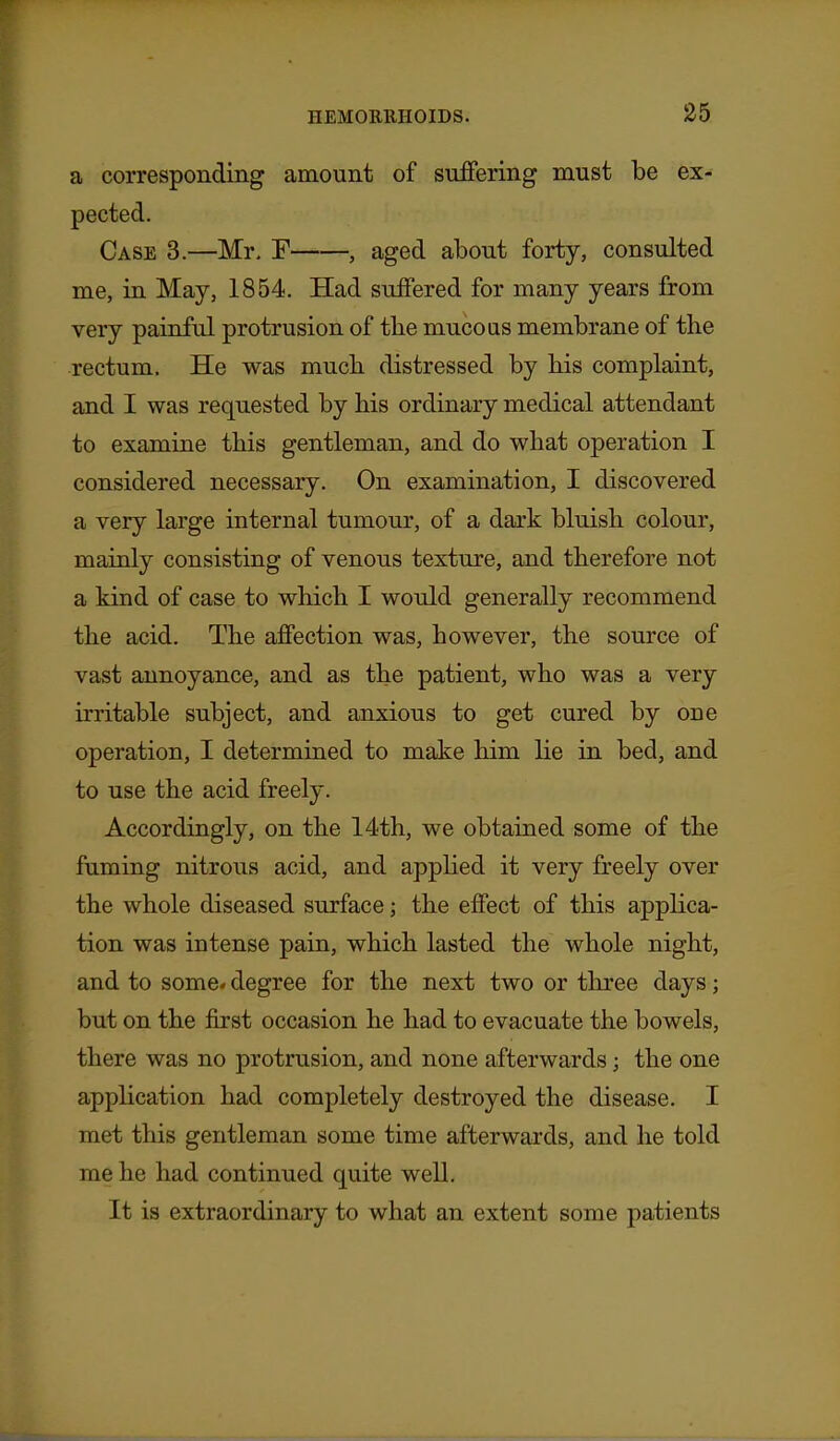 a corresponding amount of suffering must be ex- pected. Case 3.—Mr. F , aged about forty, consulted me, in May, 1854. Had suffered for many years from very painful protrusion of the mucous membrane of the rectum. He was much distressed by his complaint, and I was requested by his ordinary medical attendant to examine this gentleman, and do what operation I considered necessary. On examination, I discovered a very large internal tumour, of a dark bluish colour, mainly consisting of venous texture, and therefore not a kind of case to which I would generally recommend the acid. The affection was, however, the source of vast annoyance, and as the patient, who was a very irritable subject, and anxious to get cured by one operation, I determined to make him lie in bed, and to use the acid freely. Accordingly, on the 14th, we obtained some of the faming nitrous acid, and appHed it very freely over the whole diseased surface; the effect of this applica- tion was intense pain, which lasted the whole night, and to some, degree for the next two or three days; but on the first occasion he had to evacuate the bowels, there was no protrusion, and none afterwards; the one application had completely destroyed the disease. I met this gentleman some time afterwards, and he told me he had continued quite well. It is extraordinary to what an extent some patients
