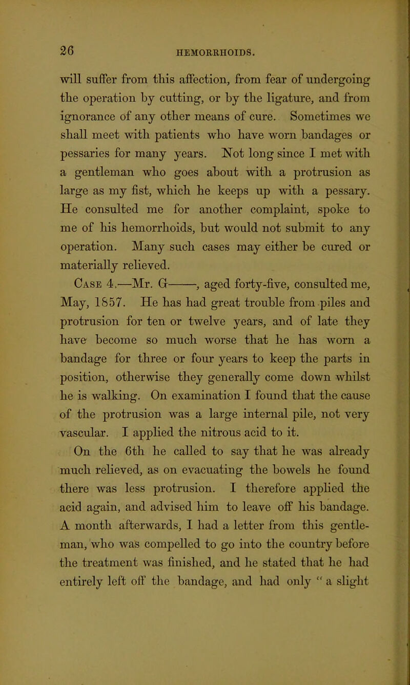 will suffer from this affection, from fear of undergoing tlie operation by cutting, or by tbe ligature, and from ignorance of any otlier means of cure. Sometimes we shall meet with patients who have worn bandages or pessaries for many years. Not long since I met with a gentleman who goes about with a protrusion as large as my fist, which he keeps up with a pessary. He consulted me for another complaint, spoke to me of his hemorrhoids, but would not submit to any operation. Many such cases may either be cured or materially relieved. Case 4.—Mr. G- , aged forty-five, consulted me. May, 1857. He has had great trouble from piles and protrusion for ten or twelve years, and of late they have become so much worse that he has worn a bandage for three or four years to keep the parts in position, otherwise they generally come down whilst he is walking. On examination I found that the cause of the protrusion was a large internal pile, not very vascular. I applied the nitrous acid to it. On the 6th he called to say that he was already much relieved, as on evacuating the bowels he found there was less protrusion. I therefore appHed the acid again, and advised him to leave off his bandage. A month afterwards, I had a letter from this gentle- man, who was compelled to go into the country before the treatment was finished, and he stated that he had entirely left off the bandage, and had only  a slight