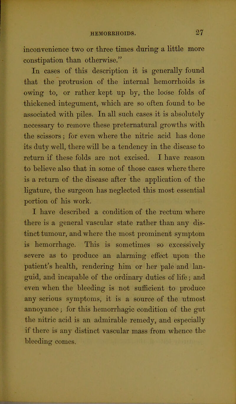 inconvenience two or three times during a little more constipation tlian otherwise. In cases of this description it is generally found that the protrusion of the internal hemorrhoids is owing to, or rather kept up by, the loose folds of thickened integument, which are so often found to be associated with piles. In all such cases it is absolutely necessary to remove these preternatural growths with the scissors; for even where the nitric acid has done its duty well, there will be a tendency in the disease to return if these folds are not excised. I have reason to believe also that in some of those cases where there is a return of the disease after the application of the ligature, the surgeon has neglected this most essential portion of his work. I have described a condition of the rectum where there is a general vascular state rather than any dis- tinct tumour, and where the most prominent symptom is hemorrhage. This is sometimes so excessively severe as to produce an alarming effect upon the patient's health, rendering him or her pale and lan- guid, and incapable of the ordinary duties of life; and even when the bleeding is not sufficient to produce any serious symptoms, it is a source of the utmost annoyance; for this hemorrhagic condition of the gut the nitric acid is an admirable remedy, and especially if there is any distinct vascular mass from whence the bleeding comes.