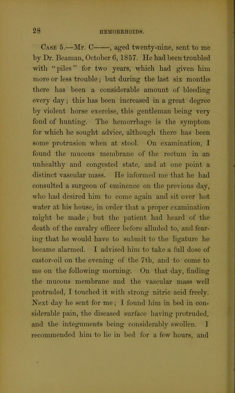 Case 5.—Mr. C , aged twenty-nine, sent to me by Dr. Beaman, October 6,1857. He had been troubled with piles for two years, which had given him more or less trouble; but during the last six months there has been a considerable amount of bleeding every day; this has been increased in a great degree by violent horse exercise, this gentleman being very fond of hunting. The hemorrhage is the symptom for which he sought advice, although there has been some protrusion when at stool. On examination, I found the mucous membrane of the rectum in an unhealthy and congested state, and at one point a distinct vascular mass. He informed me that he had consulted a surgeon of eminence on the previous day, who had desired him to come again and sit over hot water at his house, in order that a proper examination might be made; but the patient had heard of the death of the cavahy ofi&cer before alluded to, and fear- ing that he would have to submit to the ligature he became alarmed. I advised him to take a full dose of castor-oil on the evening of the 7th, and to come to me on the following morning. On that day, finding the mucous membrane and the vascular mass well protruded, I touched it with strong nitric acid freely. Next day he sent for me; I found him in bed in con- siderable pain, the diseased surface having protruded, and the integuments being considerably swoUen. I recommended him to lie in bed for a few hours, and