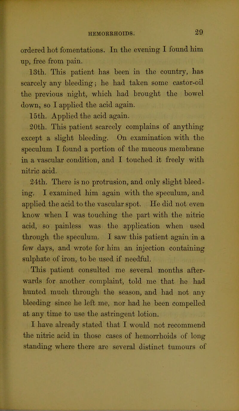 ordered hot fomentations. In tlie evening I found him up, free from pain. 13th. This patient has been in the country, has scarcely any bleeding; he had taken some castor-oil the previous night, which had brought the bowel down, so I applied the acid again. 15th. Applied the acid again. 20th. This patient scarcely complains of anjrfching except a sKght bleeding. On examination with the speculum I found a portion of the mucous membrane in a vascular condition, and I touched it freely with nitric acid. 24th. There is no protrusion, and only slight bleed- ing. I examined him again with the speculum, and applied the acid to the vascular spot. He did not even know when I was touching the part with the nitric acid, so painless was the application when used through the speculum. I saw this patient again in a few days, and wrote for him an injection containing sulphate of iron, to be used if needful. This patient consulted me several months after- wards for another complaint, told me that he had hunted much through the season, and had not any bleeding since he left me, nor had he been compelled at any time to use the astringent lotion. I have already stated that I would not recommend the nitric acid in those cases of hemorrhoids of long standing where there are several distinct tumom-s of
