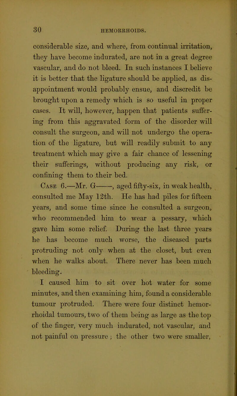 considerable size, and where, from continual irritation, they have become indurated, are not in a great degree vascular, and do not bleed. In such instances I believe it is better that the ligature should be applied, as dis- appointment would probably ensue, and discredit be brought upon a remedy which is so useful in proper cases. It will, however, happen that patients suffer- ing from this aggravated form of the disorder will consult the surgeon, and will not undergo the opera- tion of the ligature, but will readily submit to any treatment which may give a fair chance of lessening their sufferings, without producing any risk, or confining them to their bed. Case 6.—Mr. Gr , aged fifty-six, in weak health, consulted me May 12th. He has had piles for fifteen years, and some time since he consulted a surgeon, who recommended him to wear a pessary, which gave him some relief. Dm*ing the last three years he has become much worse, the diseased parts protruding not only when at the closet, but even when he walks about. There never has been much bleeding. I caused him to sit over hot water for some minutes, and then examining him, found a considerable tumour protruded. There were four distinct hemor- rhoidal tumours, two of them being as large as the top of the finger, very much indurated, not vascular, and not painful on pressure ; the other two were smaller,