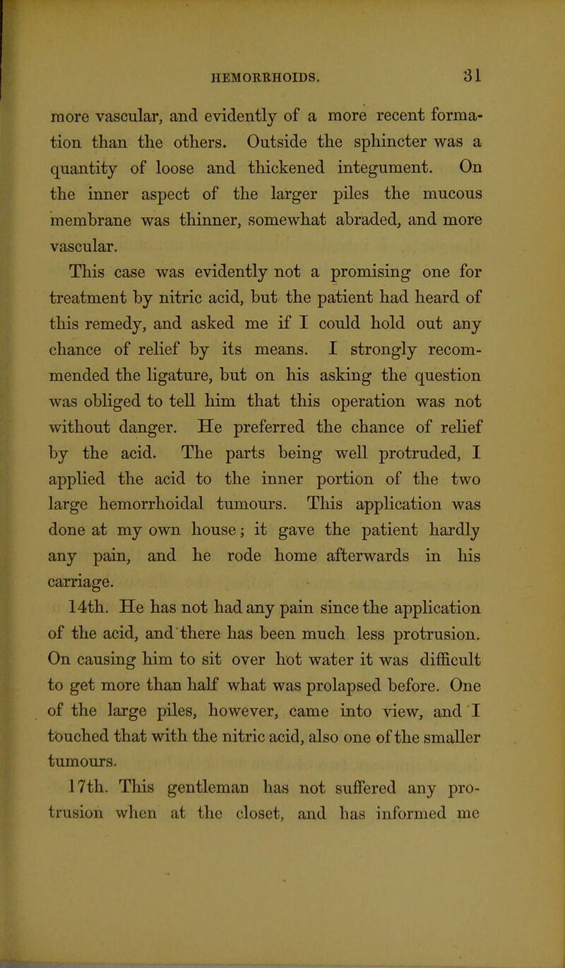 more vascular, and evidently of a more recent forma- tion than the others. Outside the sphincter was a quantity of loose and thickened integument. On the inner aspect of the larger piles the mucous membrane was thinner, somewhat abraded, and more vascular. This case was evidently not a promising one for treatment by nitric acid, but the patient had heard of this remedy, and asked me if I could hold out any chance of rehef by its means. I strongly recom- mended the hgature, but on his asking the question was obliged to tell him that this operation was not without danger. He preferred the chance of relief by the acid. The parts being well protruded, I applied the acid to the inner portion of the two large hemorrhoidal tumours. This application was done at my own house; it gave the patient hardly any pain, and he rode home afterwards in his carriage. 14th. He has not had any pain since the application of the acid, and there has been much less protrusion. On causing him to sit over hot water it was difficult to get more than half what was prolapsed before. One of the large piles, however, came into view, and I touched that with the nitric acid, also one of the smaller tumours. 17th. This gentleman has not suffered any pro- trusion when at the closet, and has informed me