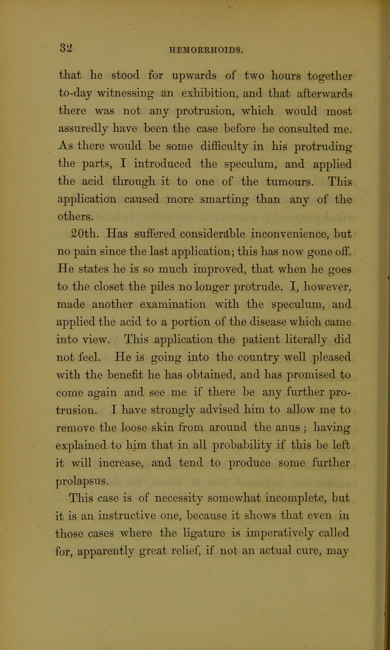 that he stood for upwards of two hours together to-day witnessing an exhibition, and that afterwards there was not any protrusion, which would most assuredly have been the case before he consulted me. As there would be some difficulty in his protruding the parts, I introduced the speculum, and applied the acid through it to one of the tumours. This application caused more smarting than any of the others. 20th. Has suflFered considerable inconvenience, but no pain since the last application; this has now gone off. He states he is so much improved, that when he goes to the closet the piles no longer protrude. I, however, made another examination with the speculum, and applied the acid to a portion of the disease which came into view. This application the patient literally did not feel. He is going into the country well pleased with the benefit he has obtained, and has promised to come again and see me if there be any further pro- trusion. I have strongly advised him to allow me to remove the loose skin from around the anus ; having explained to him that in all probabihty if this be left it will increase, and tend to produce some further prolapsus. This case is of necessity somewhat incomplete, but it is an instructive one, because it shows that even in those cases where the ligature is imperatively called for, apparently great relief, if not an actual cure, may