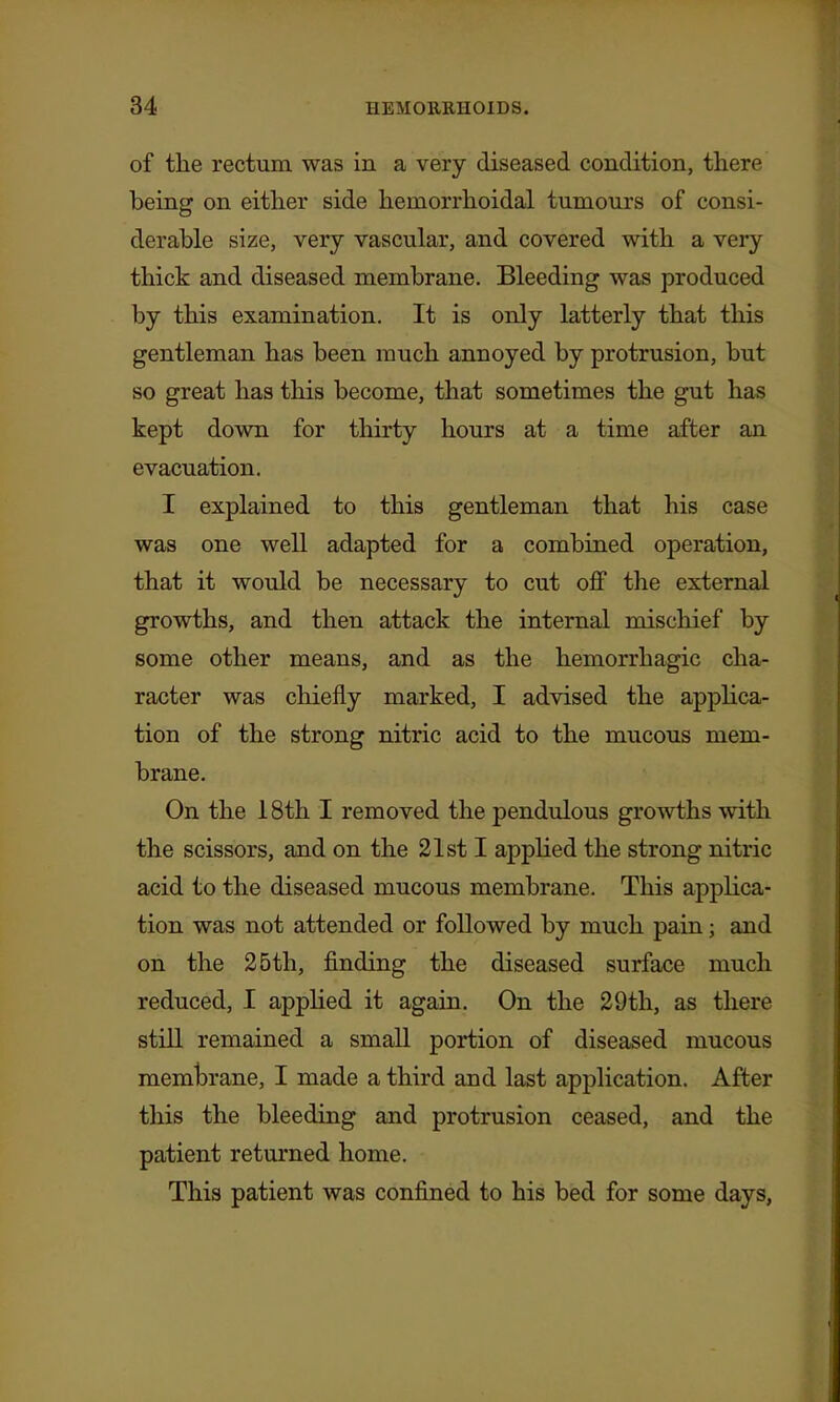 of the rectum was in a very diseased condition, there being on either side hemorrhoidal tumours of consi- derable size, very vascular, and covered with a very thick and diseased membrane. Bleeding was produced by this examination. It is only latterly that this gentleman has been much annoyed by protrusion, but so great has this become, that sometimes the gut has kept down for thirty hours at a time after an evacuation. I explained to this gentleman that his case was one well adapted for a combined operation, that it would be necessary to cut off the external growths, and then attack the internal mischief by some other means, and as the hemorrhagic cha- racter was chiefly marked, I advised the apphca- tion of the strong nitric acid to the mucous mem- brane. On the 18th I removed the pendulous growths with the scissors, and on the 21st I applied the strong nitric acid to the diseased mucous membrane. This applica- tion was not attended or followed by much pain; and on the 25th, finding the diseased surface much reduced, I applied it again. On the 29th, as there still remained a small portion of diseased mucous membrane, I made a third and last application. After this the bleeding and protrusion ceased, and the patient returned home. This patient was confined to his bed for some days,