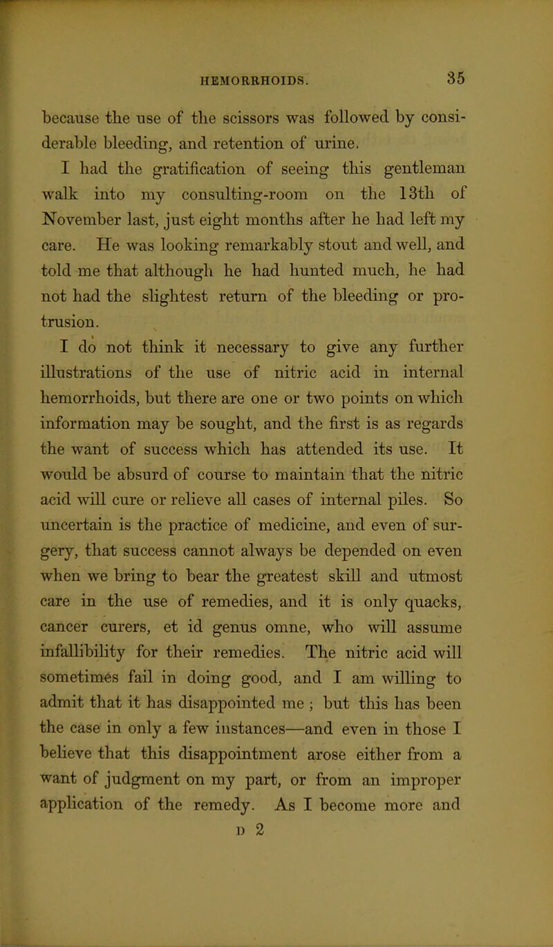 because the use of the scissors was followed by consi- derable bleeding, and retention of urine. I had the gratification of seeing this gentleman walk into my consulting-room on the 13th of November last, just eight months after he had left my care. He was looking remarkably stout and well, and told me that although he had hunted much, he had not had the slightest return of the bleeding or pro- trusion. I do not think it necessary to give any further illustrations of the use of nitric acid in internal hemorrhoids, but there are one or two points on which information may be sought, and the first is as regards the want of success which has attended its use. It would be absurd of course to maintain that the nitric acid wiU cure or relieve all cases of internal piles. So uncertain is the practice of medicine, and even of sur- gery, that success cannot always be depended on even when we bring to bear the greatest skill and utmost care in the use of remedies, and it is only quacks, cancer curers, et id genus omne, who will assume infallibility for their remedies. The nitric acid will sometimes fail in doing good, and I am willing to admit that it has disappointed me ; but this has been the case in only a few instances—and even in those I believe that this disappointment arose either from a want of judgment on my part, or from an improper application of the remedy. As I become more and u 2