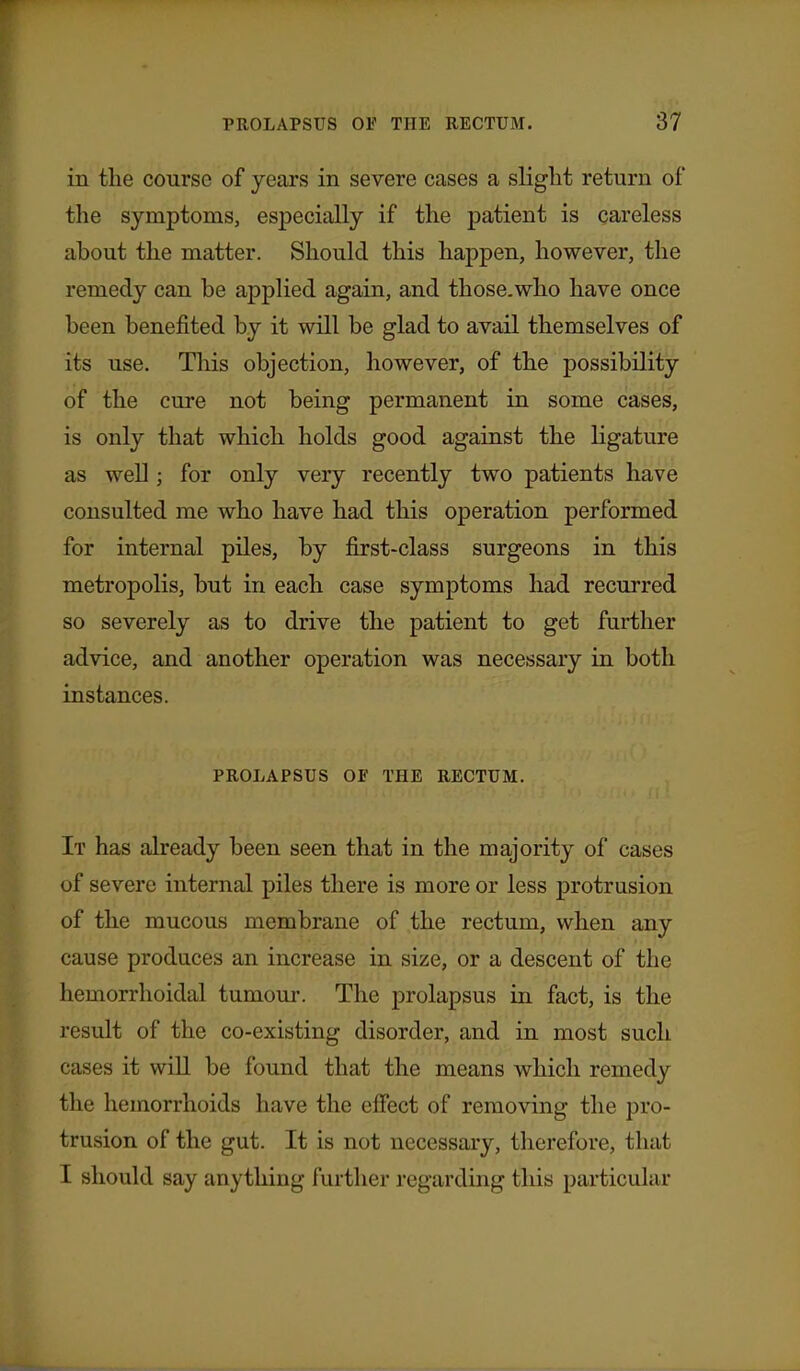 in the course of years in severe cases a sliglit return of the symptoms, especially if the patient is careless about the matter. Should this happen, however, the remedy can be applied again, and those.who have once been benefited by it will be glad to avail themselves of its use. This objection, however, of the possibility of the cure not being permanent in some cases, is only that which holds good against the ligature as well; for only very recently two patients have consulted me who have had this operation performed for internal piles, by first-class surgeons in this metropolis, but in each case symptoms had recurred so severely as to drive the patient to get further advice, and another operation was necessary in both instances. PROLAPSUS OF THE RECTUM. It has already been seen that in the majority of cases of severe internal piles there is more or less protrusion of the mucous membrane of the rectum, when any cause produces an increase in size, or a descent of the hemorrhoidal tumour. The prolapsus in fact, is the result of the co-existing disorder, and in most such cases it will be found that the means which remedy the hemorrhoids have the efiect of removing the pro- trusion of the gut. It is not necessary, therefore, that I should say anything further regarding this particular