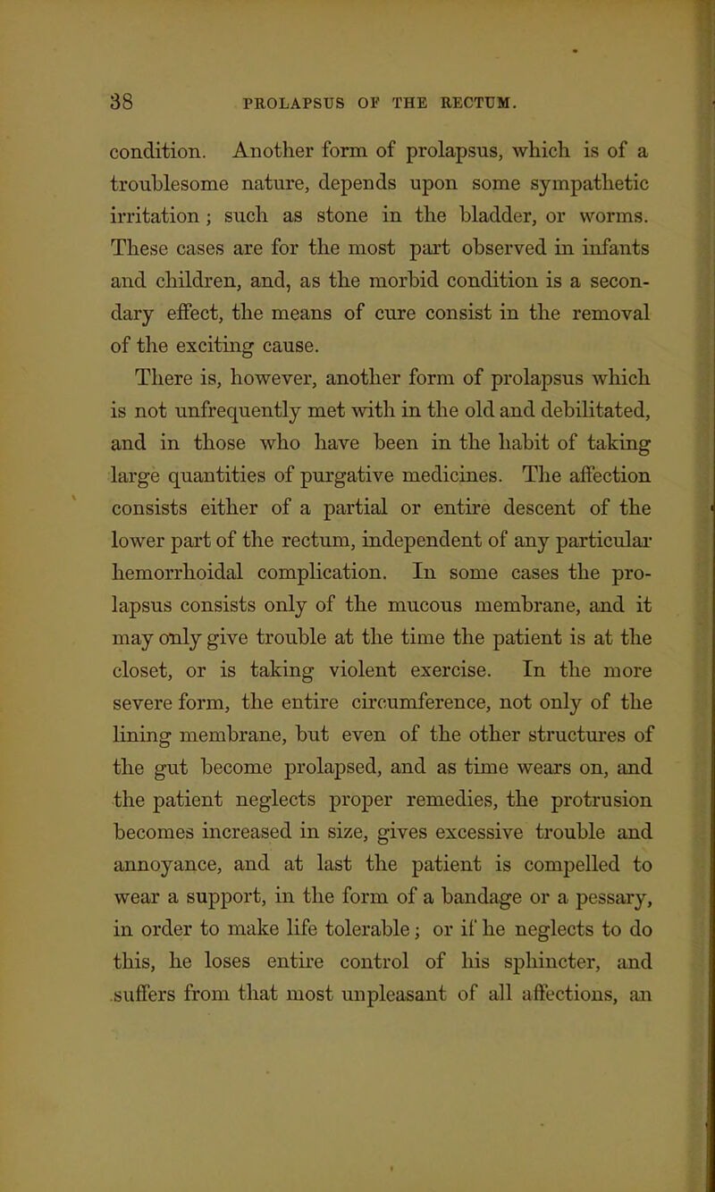 condition. Another form of prolapsus, which is of a troublesome nature, depends upon some sympathetic irritation; such as stone in the bladder, or worms. These cases are for the most part observed in infants and children, and, as the morbid condition is a secon- dary effect, the means of cure consist in the removal of the exciting cause. There is, however, another form of prolapsus which is not unfrequently met with in the old and debilitated, and in those who have been in the habit of taking large quantities of purgative medicines. Tlie affection consists either of a partial or entire descent of the lower part of the rectum, independent of any particulai' hemorrhoidal complication. In some cases the pro- lapsus consists only of the mucous membrane, and it may only give trouble at the time the patient is at the closet, or is taking violent exercise. In the more severe form, the entire circumference, not only of the lining membrane, but even of the other structures of the gut become prolapsed, and as time wears on, and the patient neglects proper remedies, the protrusion becomes increased in size, gives excessive trouble and annoyance, and at last the patient is compelled to wear a support, in the form of a bandage or a pessary, in order to make life tolerable; or ii' he neglects to do this, he loses entire control of his sphincter, and suffers from that most unpleasant of all affections, an